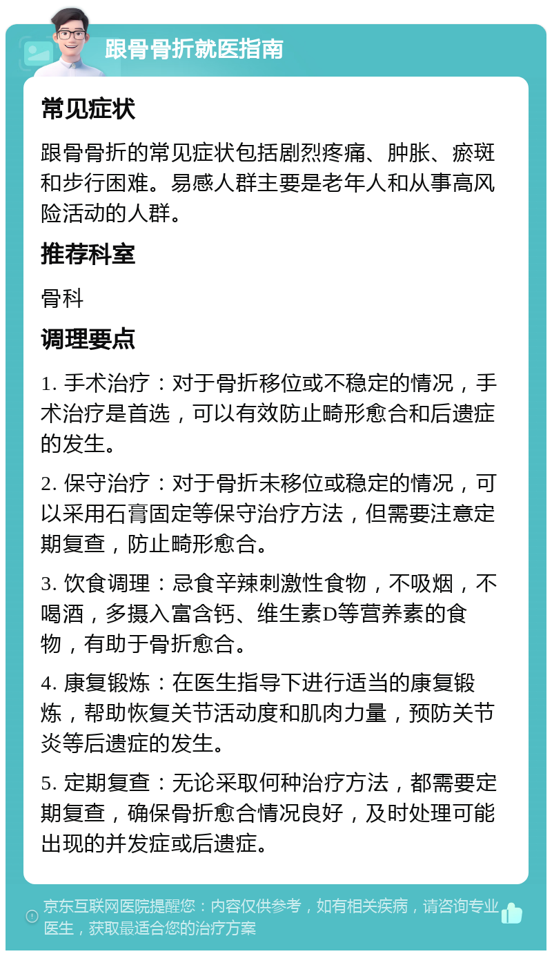 跟骨骨折就医指南 常见症状 跟骨骨折的常见症状包括剧烈疼痛、肿胀、瘀斑和步行困难。易感人群主要是老年人和从事高风险活动的人群。 推荐科室 骨科 调理要点 1. 手术治疗：对于骨折移位或不稳定的情况，手术治疗是首选，可以有效防止畸形愈合和后遗症的发生。 2. 保守治疗：对于骨折未移位或稳定的情况，可以采用石膏固定等保守治疗方法，但需要注意定期复查，防止畸形愈合。 3. 饮食调理：忌食辛辣刺激性食物，不吸烟，不喝酒，多摄入富含钙、维生素D等营养素的食物，有助于骨折愈合。 4. 康复锻炼：在医生指导下进行适当的康复锻炼，帮助恢复关节活动度和肌肉力量，预防关节炎等后遗症的发生。 5. 定期复查：无论采取何种治疗方法，都需要定期复查，确保骨折愈合情况良好，及时处理可能出现的并发症或后遗症。