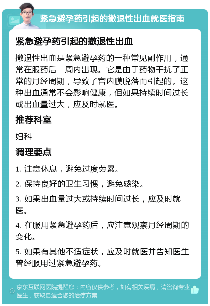 紧急避孕药引起的撤退性出血就医指南 紧急避孕药引起的撤退性出血 撤退性出血是紧急避孕药的一种常见副作用，通常在服药后一周内出现。它是由于药物干扰了正常的月经周期，导致子宫内膜脱落而引起的。这种出血通常不会影响健康，但如果持续时间过长或出血量过大，应及时就医。 推荐科室 妇科 调理要点 1. 注意休息，避免过度劳累。 2. 保持良好的卫生习惯，避免感染。 3. 如果出血量过大或持续时间过长，应及时就医。 4. 在服用紧急避孕药后，应注意观察月经周期的变化。 5. 如果有其他不适症状，应及时就医并告知医生曾经服用过紧急避孕药。