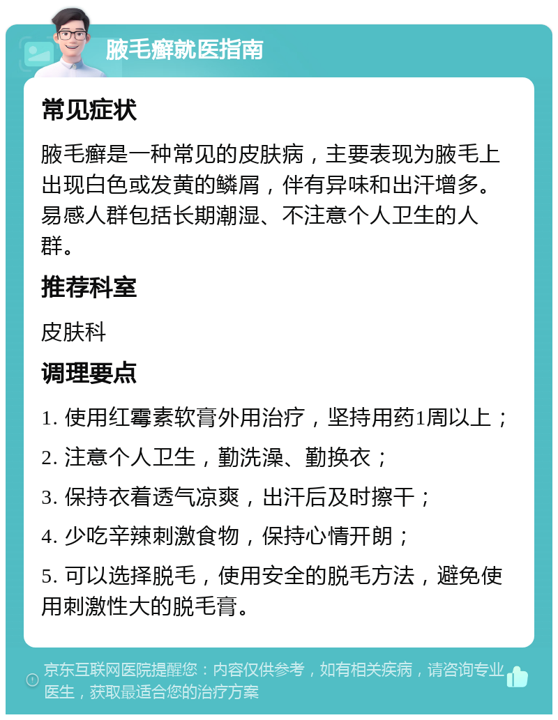 腋毛癣就医指南 常见症状 腋毛癣是一种常见的皮肤病，主要表现为腋毛上出现白色或发黄的鳞屑，伴有异味和出汗增多。易感人群包括长期潮湿、不注意个人卫生的人群。 推荐科室 皮肤科 调理要点 1. 使用红霉素软膏外用治疗，坚持用药1周以上； 2. 注意个人卫生，勤洗澡、勤换衣； 3. 保持衣着透气凉爽，出汗后及时擦干； 4. 少吃辛辣刺激食物，保持心情开朗； 5. 可以选择脱毛，使用安全的脱毛方法，避免使用刺激性大的脱毛膏。