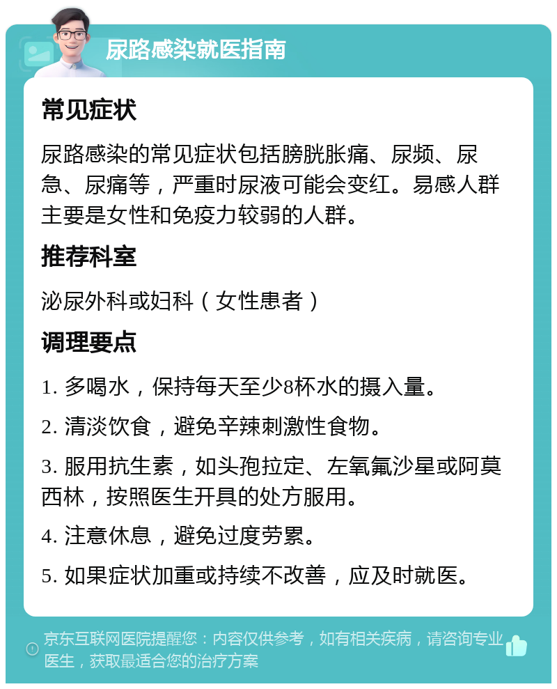 尿路感染就医指南 常见症状 尿路感染的常见症状包括膀胱胀痛、尿频、尿急、尿痛等，严重时尿液可能会变红。易感人群主要是女性和免疫力较弱的人群。 推荐科室 泌尿外科或妇科（女性患者） 调理要点 1. 多喝水，保持每天至少8杯水的摄入量。 2. 清淡饮食，避免辛辣刺激性食物。 3. 服用抗生素，如头孢拉定、左氧氟沙星或阿莫西林，按照医生开具的处方服用。 4. 注意休息，避免过度劳累。 5. 如果症状加重或持续不改善，应及时就医。