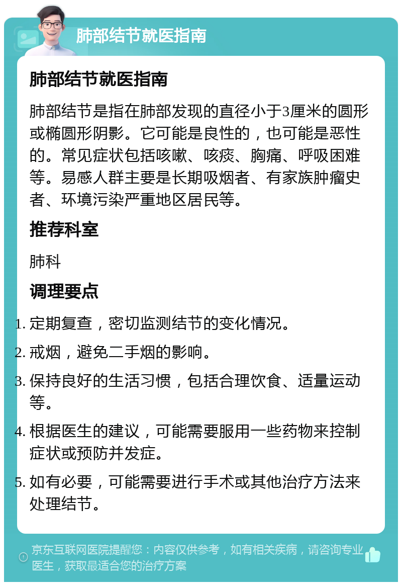 肺部结节就医指南 肺部结节就医指南 肺部结节是指在肺部发现的直径小于3厘米的圆形或椭圆形阴影。它可能是良性的，也可能是恶性的。常见症状包括咳嗽、咳痰、胸痛、呼吸困难等。易感人群主要是长期吸烟者、有家族肿瘤史者、环境污染严重地区居民等。 推荐科室 肺科 调理要点 定期复查，密切监测结节的变化情况。 戒烟，避免二手烟的影响。 保持良好的生活习惯，包括合理饮食、适量运动等。 根据医生的建议，可能需要服用一些药物来控制症状或预防并发症。 如有必要，可能需要进行手术或其他治疗方法来处理结节。