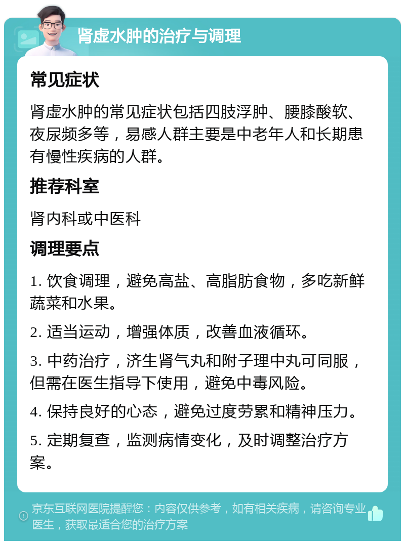 肾虚水肿的治疗与调理 常见症状 肾虚水肿的常见症状包括四肢浮肿、腰膝酸软、夜尿频多等，易感人群主要是中老年人和长期患有慢性疾病的人群。 推荐科室 肾内科或中医科 调理要点 1. 饮食调理，避免高盐、高脂肪食物，多吃新鲜蔬菜和水果。 2. 适当运动，增强体质，改善血液循环。 3. 中药治疗，济生肾气丸和附子理中丸可同服，但需在医生指导下使用，避免中毒风险。 4. 保持良好的心态，避免过度劳累和精神压力。 5. 定期复查，监测病情变化，及时调整治疗方案。