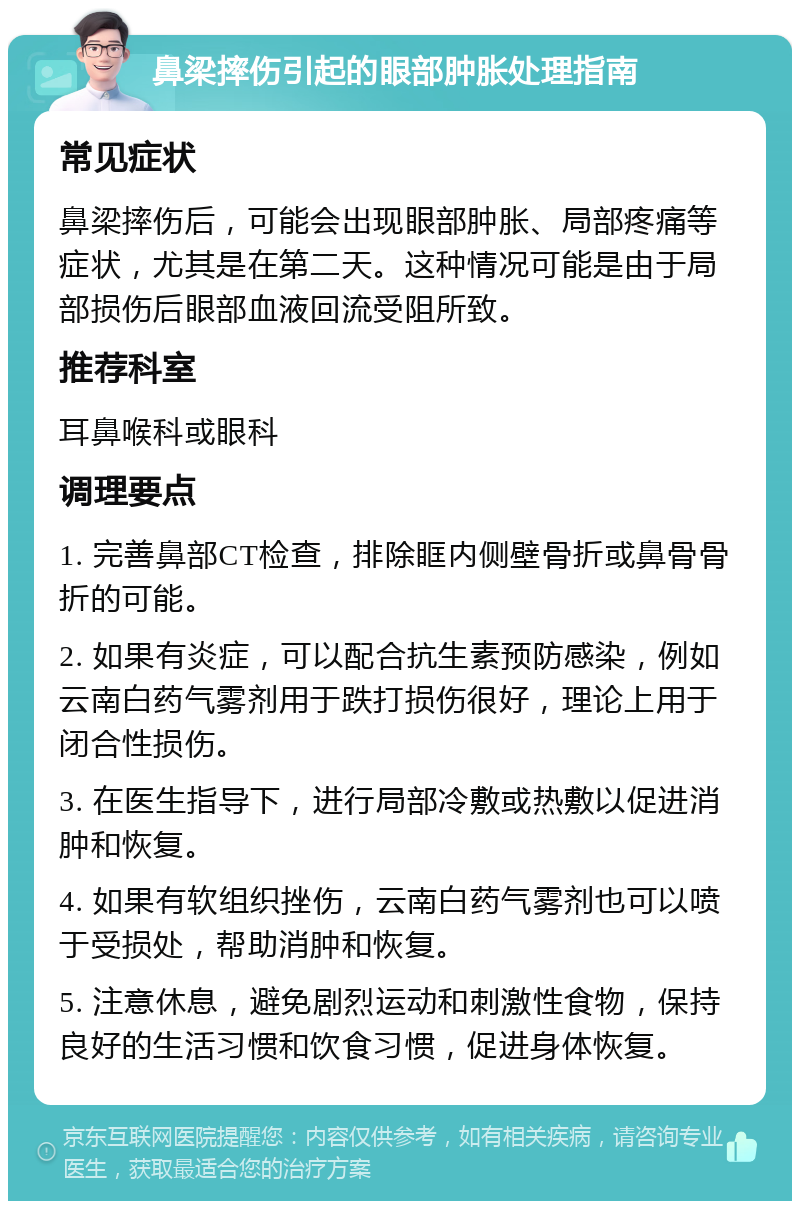 鼻梁摔伤引起的眼部肿胀处理指南 常见症状 鼻梁摔伤后，可能会出现眼部肿胀、局部疼痛等症状，尤其是在第二天。这种情况可能是由于局部损伤后眼部血液回流受阻所致。 推荐科室 耳鼻喉科或眼科 调理要点 1. 完善鼻部CT检查，排除眶内侧壁骨折或鼻骨骨折的可能。 2. 如果有炎症，可以配合抗生素预防感染，例如云南白药气雾剂用于跌打损伤很好，理论上用于闭合性损伤。 3. 在医生指导下，进行局部冷敷或热敷以促进消肿和恢复。 4. 如果有软组织挫伤，云南白药气雾剂也可以喷于受损处，帮助消肿和恢复。 5. 注意休息，避免剧烈运动和刺激性食物，保持良好的生活习惯和饮食习惯，促进身体恢复。