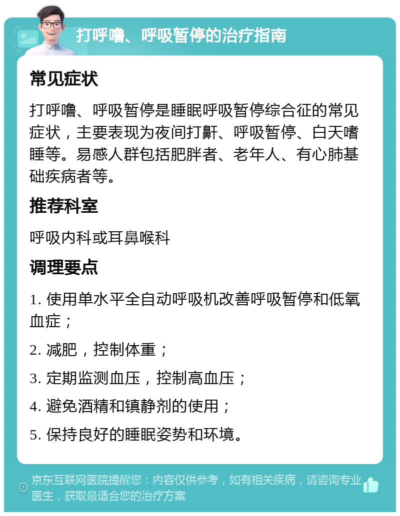 打呼噜、呼吸暂停的治疗指南 常见症状 打呼噜、呼吸暂停是睡眠呼吸暂停综合征的常见症状，主要表现为夜间打鼾、呼吸暂停、白天嗜睡等。易感人群包括肥胖者、老年人、有心肺基础疾病者等。 推荐科室 呼吸内科或耳鼻喉科 调理要点 1. 使用单水平全自动呼吸机改善呼吸暂停和低氧血症； 2. 减肥，控制体重； 3. 定期监测血压，控制高血压； 4. 避免酒精和镇静剂的使用； 5. 保持良好的睡眠姿势和环境。