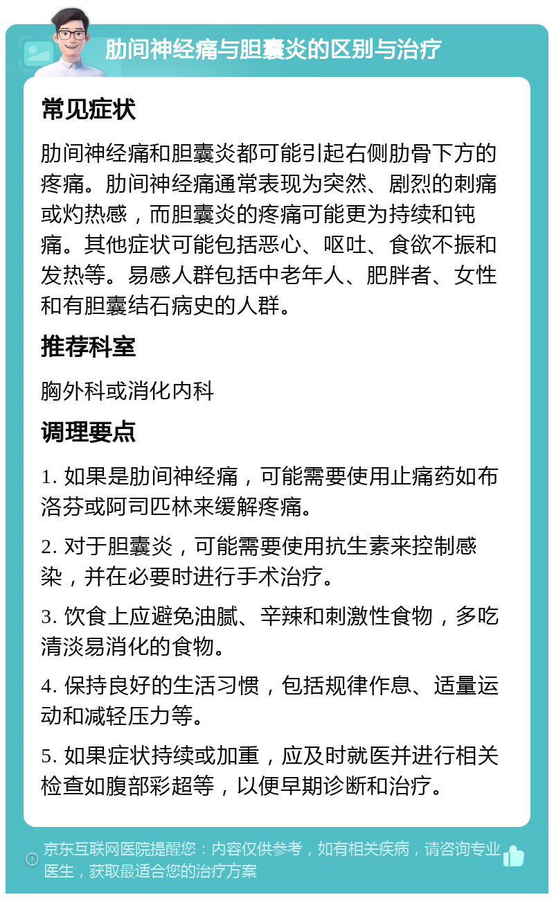 肋间神经痛与胆囊炎的区别与治疗 常见症状 肋间神经痛和胆囊炎都可能引起右侧肋骨下方的疼痛。肋间神经痛通常表现为突然、剧烈的刺痛或灼热感，而胆囊炎的疼痛可能更为持续和钝痛。其他症状可能包括恶心、呕吐、食欲不振和发热等。易感人群包括中老年人、肥胖者、女性和有胆囊结石病史的人群。 推荐科室 胸外科或消化内科 调理要点 1. 如果是肋间神经痛，可能需要使用止痛药如布洛芬或阿司匹林来缓解疼痛。 2. 对于胆囊炎，可能需要使用抗生素来控制感染，并在必要时进行手术治疗。 3. 饮食上应避免油腻、辛辣和刺激性食物，多吃清淡易消化的食物。 4. 保持良好的生活习惯，包括规律作息、适量运动和减轻压力等。 5. 如果症状持续或加重，应及时就医并进行相关检查如腹部彩超等，以便早期诊断和治疗。