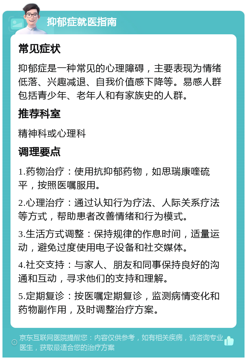 抑郁症就医指南 常见症状 抑郁症是一种常见的心理障碍，主要表现为情绪低落、兴趣减退、自我价值感下降等。易感人群包括青少年、老年人和有家族史的人群。 推荐科室 精神科或心理科 调理要点 1.药物治疗：使用抗抑郁药物，如思瑞康喹硫平，按照医嘱服用。 2.心理治疗：通过认知行为疗法、人际关系疗法等方式，帮助患者改善情绪和行为模式。 3.生活方式调整：保持规律的作息时间，适量运动，避免过度使用电子设备和社交媒体。 4.社交支持：与家人、朋友和同事保持良好的沟通和互动，寻求他们的支持和理解。 5.定期复诊：按医嘱定期复诊，监测病情变化和药物副作用，及时调整治疗方案。