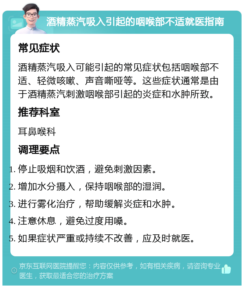 酒精蒸汽吸入引起的咽喉部不适就医指南 常见症状 酒精蒸汽吸入可能引起的常见症状包括咽喉部不适、轻微咳嗽、声音嘶哑等。这些症状通常是由于酒精蒸汽刺激咽喉部引起的炎症和水肿所致。 推荐科室 耳鼻喉科 调理要点 停止吸烟和饮酒，避免刺激因素。 增加水分摄入，保持咽喉部的湿润。 进行雾化治疗，帮助缓解炎症和水肿。 注意休息，避免过度用嗓。 如果症状严重或持续不改善，应及时就医。