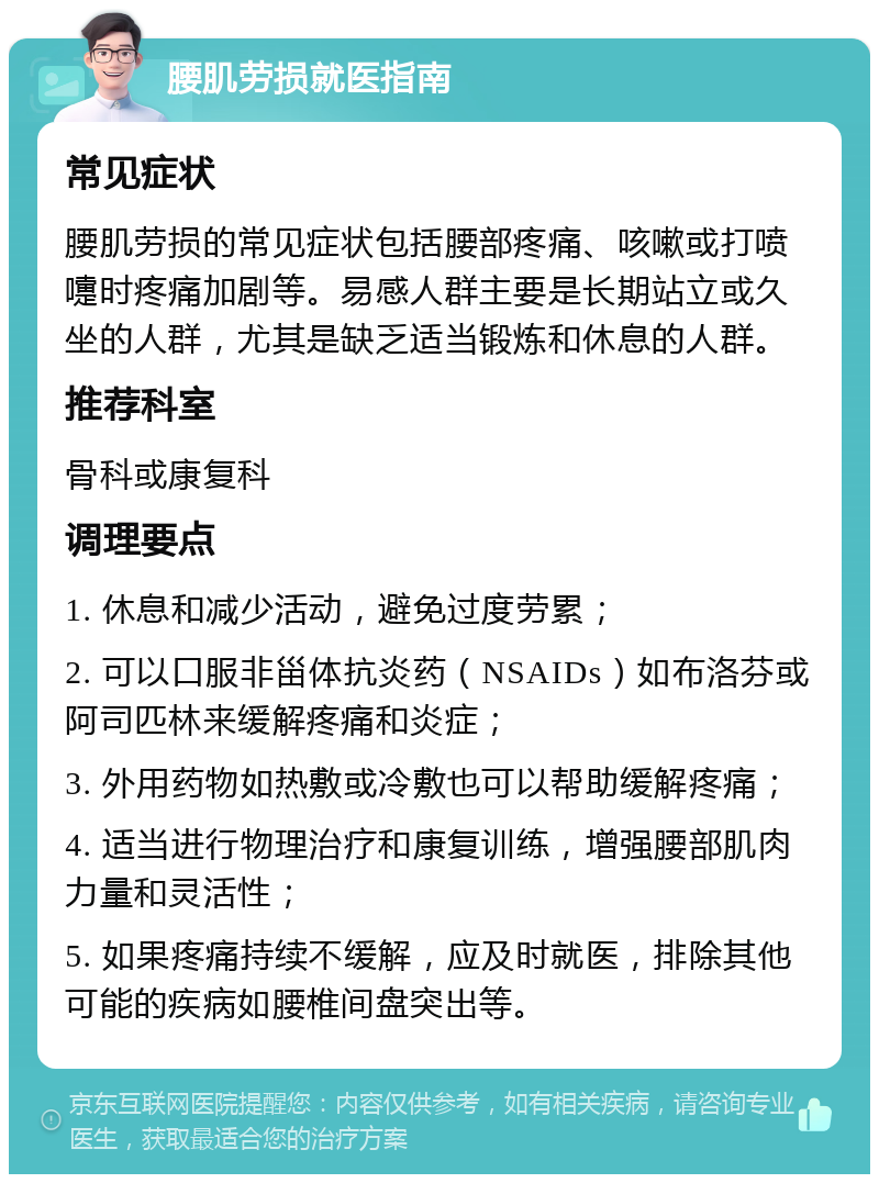 腰肌劳损就医指南 常见症状 腰肌劳损的常见症状包括腰部疼痛、咳嗽或打喷嚏时疼痛加剧等。易感人群主要是长期站立或久坐的人群，尤其是缺乏适当锻炼和休息的人群。 推荐科室 骨科或康复科 调理要点 1. 休息和减少活动，避免过度劳累； 2. 可以口服非甾体抗炎药（NSAIDs）如布洛芬或阿司匹林来缓解疼痛和炎症； 3. 外用药物如热敷或冷敷也可以帮助缓解疼痛； 4. 适当进行物理治疗和康复训练，增强腰部肌肉力量和灵活性； 5. 如果疼痛持续不缓解，应及时就医，排除其他可能的疾病如腰椎间盘突出等。