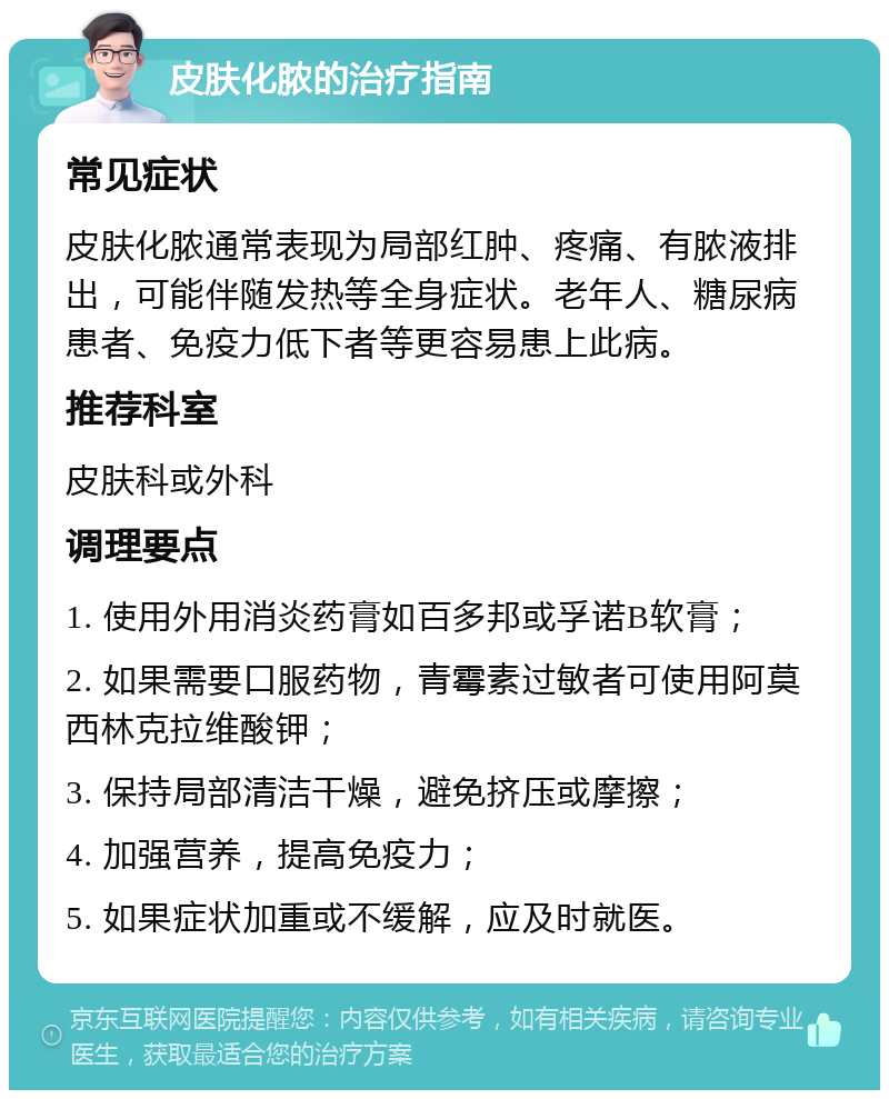 皮肤化脓的治疗指南 常见症状 皮肤化脓通常表现为局部红肿、疼痛、有脓液排出，可能伴随发热等全身症状。老年人、糖尿病患者、免疫力低下者等更容易患上此病。 推荐科室 皮肤科或外科 调理要点 1. 使用外用消炎药膏如百多邦或孚诺B软膏； 2. 如果需要口服药物，青霉素过敏者可使用阿莫西林克拉维酸钾； 3. 保持局部清洁干燥，避免挤压或摩擦； 4. 加强营养，提高免疫力； 5. 如果症状加重或不缓解，应及时就医。