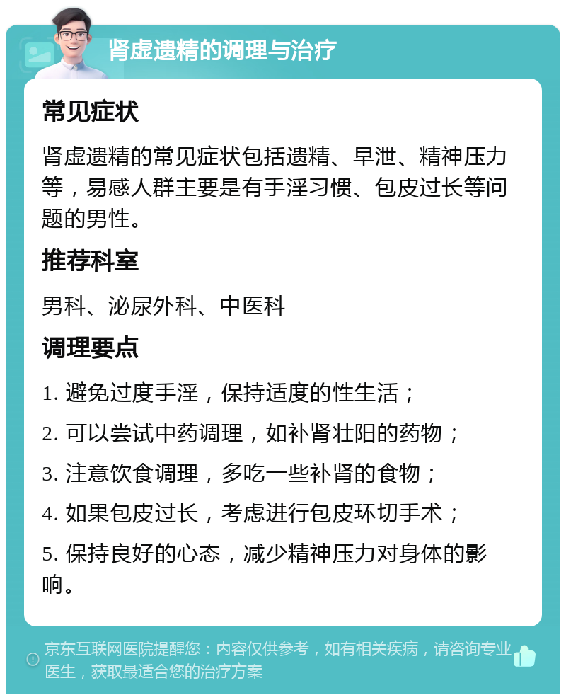 肾虚遗精的调理与治疗 常见症状 肾虚遗精的常见症状包括遗精、早泄、精神压力等，易感人群主要是有手淫习惯、包皮过长等问题的男性。 推荐科室 男科、泌尿外科、中医科 调理要点 1. 避免过度手淫，保持适度的性生活； 2. 可以尝试中药调理，如补肾壮阳的药物； 3. 注意饮食调理，多吃一些补肾的食物； 4. 如果包皮过长，考虑进行包皮环切手术； 5. 保持良好的心态，减少精神压力对身体的影响。