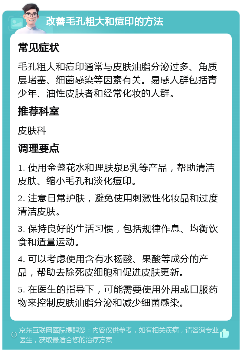 改善毛孔粗大和痘印的方法 常见症状 毛孔粗大和痘印通常与皮肤油脂分泌过多、角质层堵塞、细菌感染等因素有关。易感人群包括青少年、油性皮肤者和经常化妆的人群。 推荐科室 皮肤科 调理要点 1. 使用金盏花水和理肤泉B乳等产品，帮助清洁皮肤、缩小毛孔和淡化痘印。 2. 注意日常护肤，避免使用刺激性化妆品和过度清洁皮肤。 3. 保持良好的生活习惯，包括规律作息、均衡饮食和适量运动。 4. 可以考虑使用含有水杨酸、果酸等成分的产品，帮助去除死皮细胞和促进皮肤更新。 5. 在医生的指导下，可能需要使用外用或口服药物来控制皮肤油脂分泌和减少细菌感染。