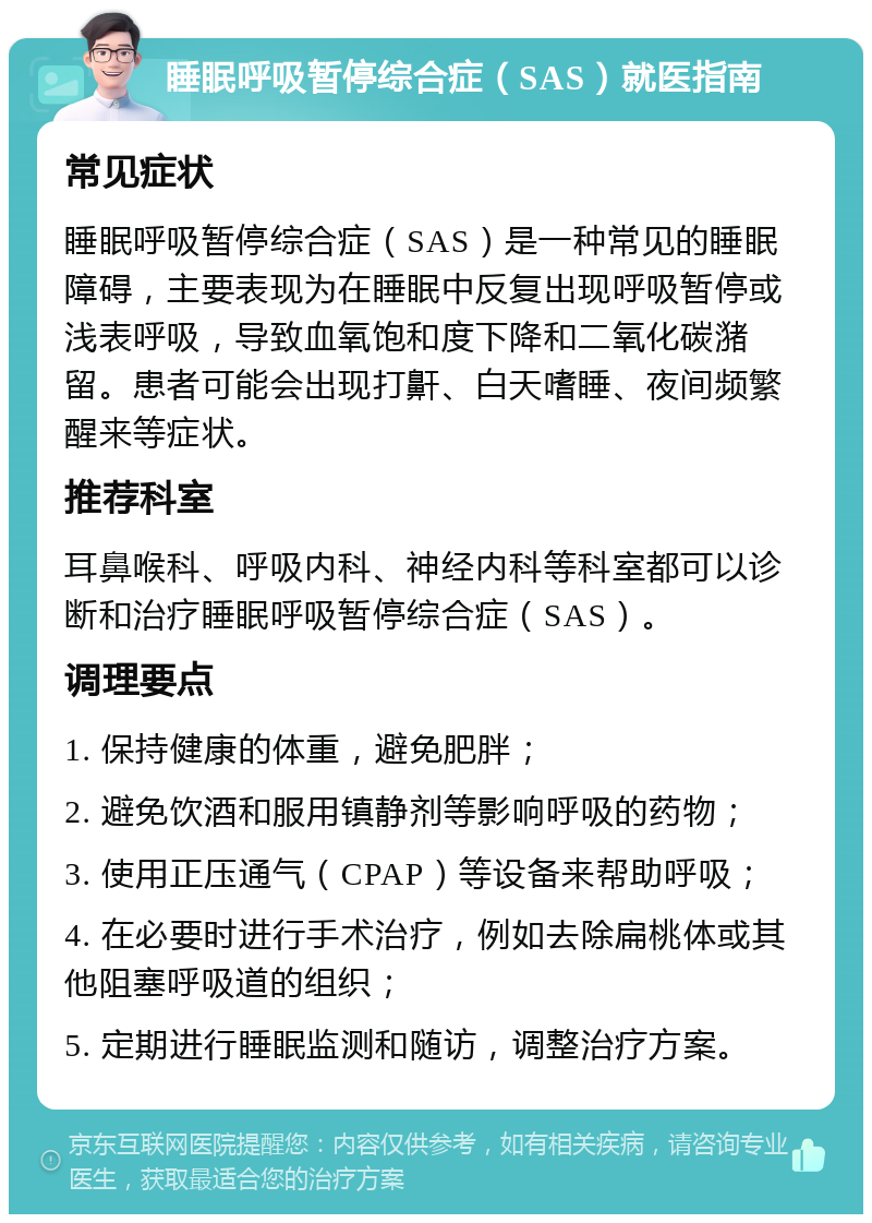 睡眠呼吸暂停综合症（SAS）就医指南 常见症状 睡眠呼吸暂停综合症（SAS）是一种常见的睡眠障碍，主要表现为在睡眠中反复出现呼吸暂停或浅表呼吸，导致血氧饱和度下降和二氧化碳潴留。患者可能会出现打鼾、白天嗜睡、夜间频繁醒来等症状。 推荐科室 耳鼻喉科、呼吸内科、神经内科等科室都可以诊断和治疗睡眠呼吸暂停综合症（SAS）。 调理要点 1. 保持健康的体重，避免肥胖； 2. 避免饮酒和服用镇静剂等影响呼吸的药物； 3. 使用正压通气（CPAP）等设备来帮助呼吸； 4. 在必要时进行手术治疗，例如去除扁桃体或其他阻塞呼吸道的组织； 5. 定期进行睡眠监测和随访，调整治疗方案。