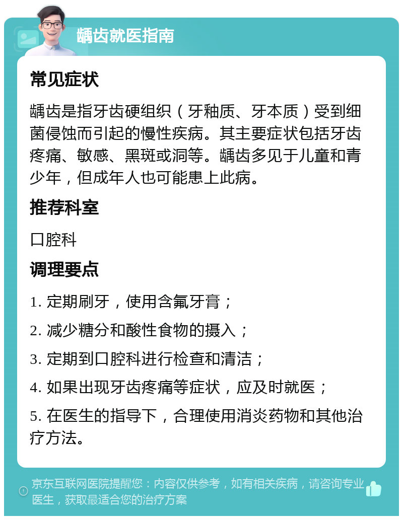 龋齿就医指南 常见症状 龋齿是指牙齿硬组织（牙釉质、牙本质）受到细菌侵蚀而引起的慢性疾病。其主要症状包括牙齿疼痛、敏感、黑斑或洞等。龋齿多见于儿童和青少年，但成年人也可能患上此病。 推荐科室 口腔科 调理要点 1. 定期刷牙，使用含氟牙膏； 2. 减少糖分和酸性食物的摄入； 3. 定期到口腔科进行检查和清洁； 4. 如果出现牙齿疼痛等症状，应及时就医； 5. 在医生的指导下，合理使用消炎药物和其他治疗方法。