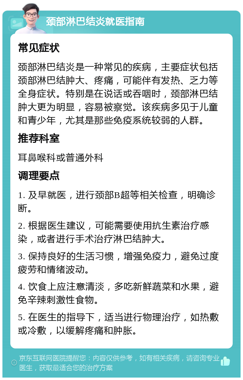 颈部淋巴结炎就医指南 常见症状 颈部淋巴结炎是一种常见的疾病，主要症状包括颈部淋巴结肿大、疼痛，可能伴有发热、乏力等全身症状。特别是在说话或吞咽时，颈部淋巴结肿大更为明显，容易被察觉。该疾病多见于儿童和青少年，尤其是那些免疫系统较弱的人群。 推荐科室 耳鼻喉科或普通外科 调理要点 1. 及早就医，进行颈部B超等相关检查，明确诊断。 2. 根据医生建议，可能需要使用抗生素治疗感染，或者进行手术治疗淋巴结肿大。 3. 保持良好的生活习惯，增强免疫力，避免过度疲劳和情绪波动。 4. 饮食上应注意清淡，多吃新鲜蔬菜和水果，避免辛辣刺激性食物。 5. 在医生的指导下，适当进行物理治疗，如热敷或冷敷，以缓解疼痛和肿胀。