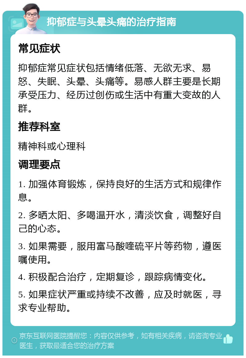 抑郁症与头晕头痛的治疗指南 常见症状 抑郁症常见症状包括情绪低落、无欲无求、易怒、失眠、头晕、头痛等。易感人群主要是长期承受压力、经历过创伤或生活中有重大变故的人群。 推荐科室 精神科或心理科 调理要点 1. 加强体育锻炼，保持良好的生活方式和规律作息。 2. 多晒太阳、多喝温开水，清淡饮食，调整好自己的心态。 3. 如果需要，服用富马酸喹硫平片等药物，遵医嘱使用。 4. 积极配合治疗，定期复诊，跟踪病情变化。 5. 如果症状严重或持续不改善，应及时就医，寻求专业帮助。