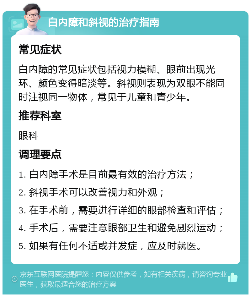 白内障和斜视的治疗指南 常见症状 白内障的常见症状包括视力模糊、眼前出现光环、颜色变得暗淡等。斜视则表现为双眼不能同时注视同一物体，常见于儿童和青少年。 推荐科室 眼科 调理要点 1. 白内障手术是目前最有效的治疗方法； 2. 斜视手术可以改善视力和外观； 3. 在手术前，需要进行详细的眼部检查和评估； 4. 手术后，需要注意眼部卫生和避免剧烈运动； 5. 如果有任何不适或并发症，应及时就医。