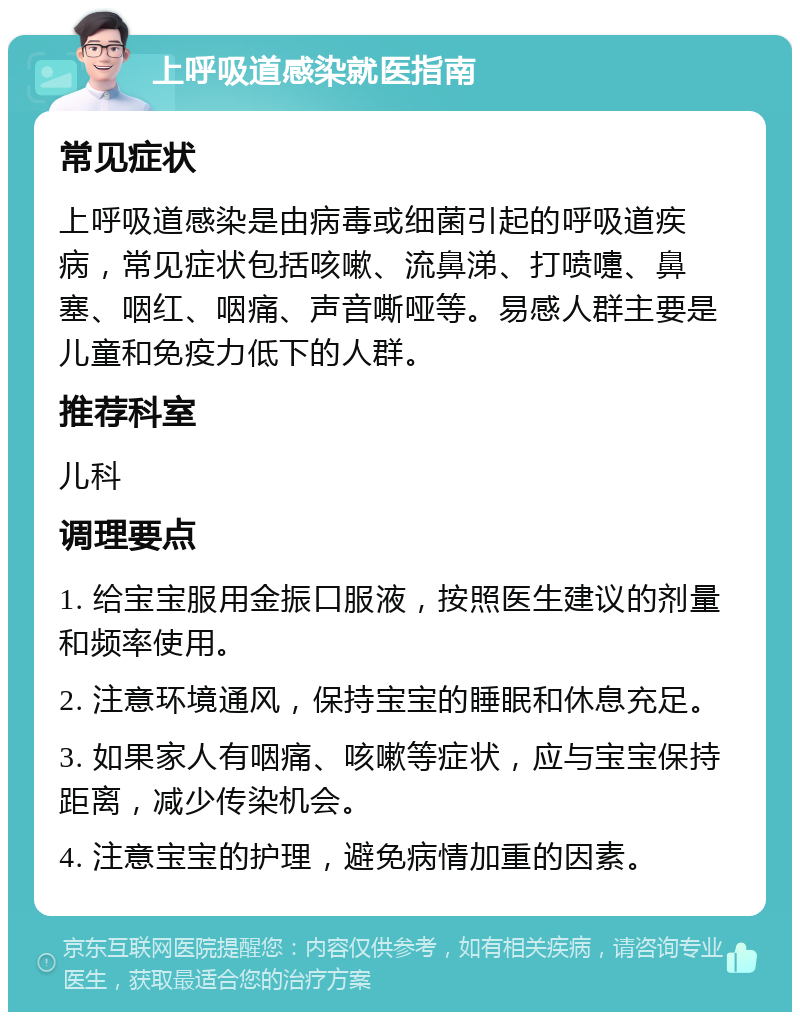 上呼吸道感染就医指南 常见症状 上呼吸道感染是由病毒或细菌引起的呼吸道疾病，常见症状包括咳嗽、流鼻涕、打喷嚏、鼻塞、咽红、咽痛、声音嘶哑等。易感人群主要是儿童和免疫力低下的人群。 推荐科室 儿科 调理要点 1. 给宝宝服用金振口服液，按照医生建议的剂量和频率使用。 2. 注意环境通风，保持宝宝的睡眠和休息充足。 3. 如果家人有咽痛、咳嗽等症状，应与宝宝保持距离，减少传染机会。 4. 注意宝宝的护理，避免病情加重的因素。