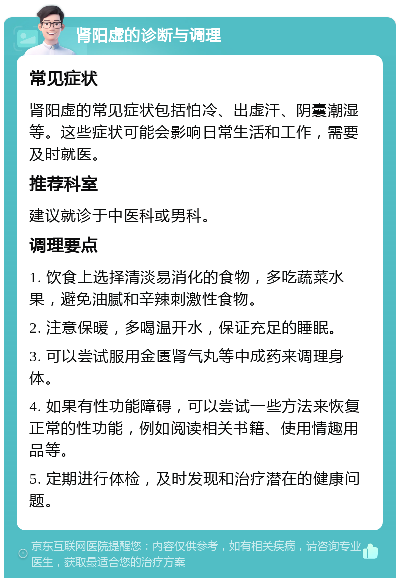 肾阳虚的诊断与调理 常见症状 肾阳虚的常见症状包括怕冷、出虚汗、阴囊潮湿等。这些症状可能会影响日常生活和工作，需要及时就医。 推荐科室 建议就诊于中医科或男科。 调理要点 1. 饮食上选择清淡易消化的食物，多吃蔬菜水果，避免油腻和辛辣刺激性食物。 2. 注意保暖，多喝温开水，保证充足的睡眠。 3. 可以尝试服用金匮肾气丸等中成药来调理身体。 4. 如果有性功能障碍，可以尝试一些方法来恢复正常的性功能，例如阅读相关书籍、使用情趣用品等。 5. 定期进行体检，及时发现和治疗潜在的健康问题。