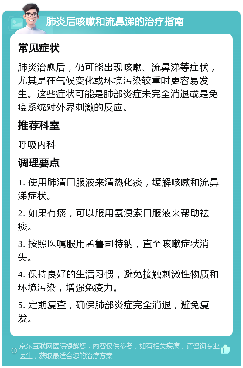 肺炎后咳嗽和流鼻涕的治疗指南 常见症状 肺炎治愈后，仍可能出现咳嗽、流鼻涕等症状，尤其是在气候变化或环境污染较重时更容易发生。这些症状可能是肺部炎症未完全消退或是免疫系统对外界刺激的反应。 推荐科室 呼吸内科 调理要点 1. 使用肺清口服液来清热化痰，缓解咳嗽和流鼻涕症状。 2. 如果有痰，可以服用氨溴索口服液来帮助祛痰。 3. 按照医嘱服用孟鲁司特钠，直至咳嗽症状消失。 4. 保持良好的生活习惯，避免接触刺激性物质和环境污染，增强免疫力。 5. 定期复查，确保肺部炎症完全消退，避免复发。