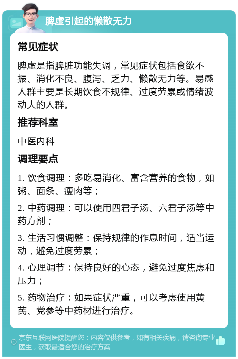 脾虚引起的懒散无力 常见症状 脾虚是指脾脏功能失调，常见症状包括食欲不振、消化不良、腹泻、乏力、懒散无力等。易感人群主要是长期饮食不规律、过度劳累或情绪波动大的人群。 推荐科室 中医内科 调理要点 1. 饮食调理：多吃易消化、富含营养的食物，如粥、面条、瘦肉等； 2. 中药调理：可以使用四君子汤、六君子汤等中药方剂； 3. 生活习惯调整：保持规律的作息时间，适当运动，避免过度劳累； 4. 心理调节：保持良好的心态，避免过度焦虑和压力； 5. 药物治疗：如果症状严重，可以考虑使用黄芪、党参等中药材进行治疗。