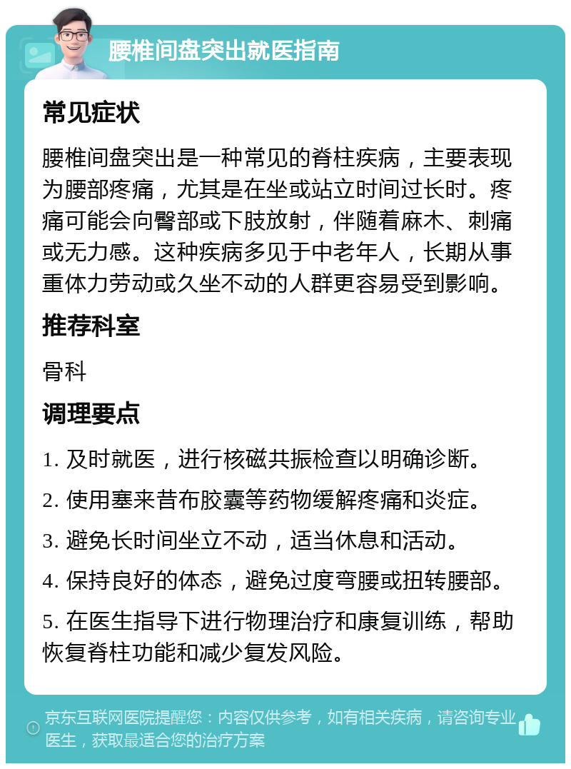 腰椎间盘突出就医指南 常见症状 腰椎间盘突出是一种常见的脊柱疾病，主要表现为腰部疼痛，尤其是在坐或站立时间过长时。疼痛可能会向臀部或下肢放射，伴随着麻木、刺痛或无力感。这种疾病多见于中老年人，长期从事重体力劳动或久坐不动的人群更容易受到影响。 推荐科室 骨科 调理要点 1. 及时就医，进行核磁共振检查以明确诊断。 2. 使用塞来昔布胶囊等药物缓解疼痛和炎症。 3. 避免长时间坐立不动，适当休息和活动。 4. 保持良好的体态，避免过度弯腰或扭转腰部。 5. 在医生指导下进行物理治疗和康复训练，帮助恢复脊柱功能和减少复发风险。