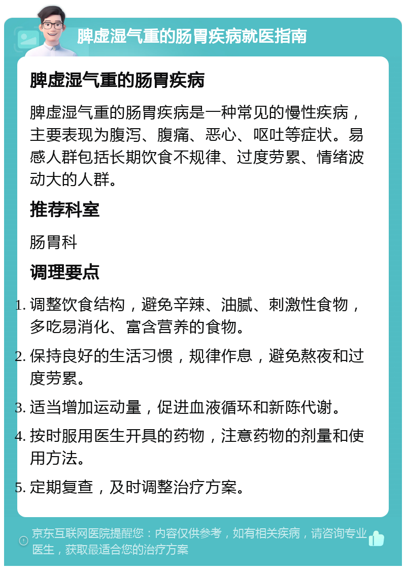 脾虚湿气重的肠胃疾病就医指南 脾虚湿气重的肠胃疾病 脾虚湿气重的肠胃疾病是一种常见的慢性疾病，主要表现为腹泻、腹痛、恶心、呕吐等症状。易感人群包括长期饮食不规律、过度劳累、情绪波动大的人群。 推荐科室 肠胃科 调理要点 调整饮食结构，避免辛辣、油腻、刺激性食物，多吃易消化、富含营养的食物。 保持良好的生活习惯，规律作息，避免熬夜和过度劳累。 适当增加运动量，促进血液循环和新陈代谢。 按时服用医生开具的药物，注意药物的剂量和使用方法。 定期复查，及时调整治疗方案。