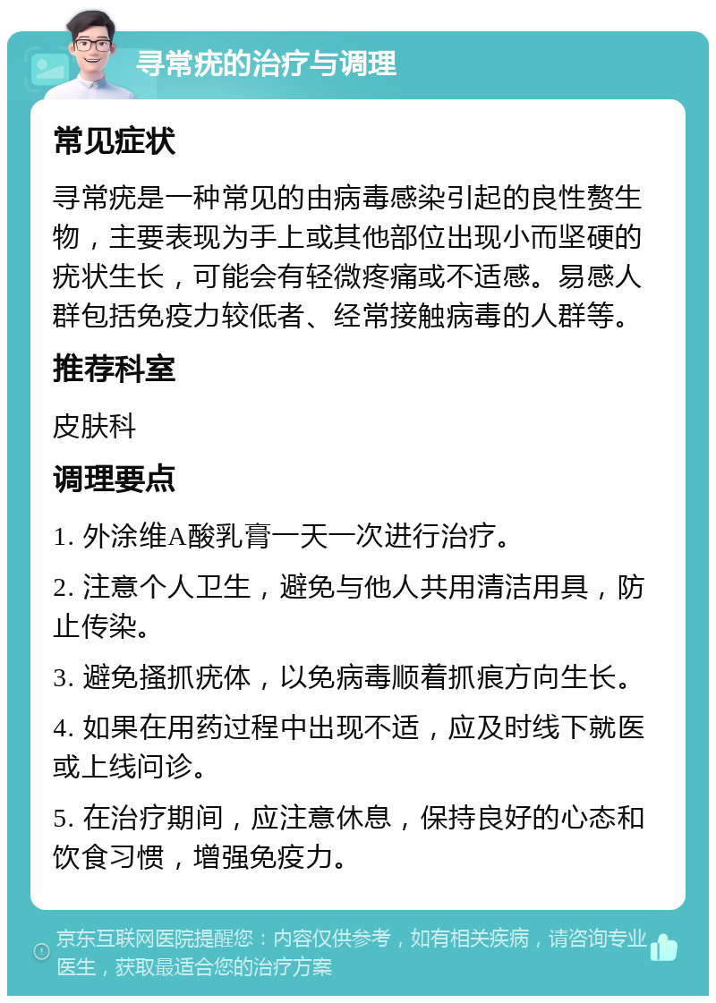 寻常疣的治疗与调理 常见症状 寻常疣是一种常见的由病毒感染引起的良性赘生物，主要表现为手上或其他部位出现小而坚硬的疣状生长，可能会有轻微疼痛或不适感。易感人群包括免疫力较低者、经常接触病毒的人群等。 推荐科室 皮肤科 调理要点 1. 外涂维A酸乳膏一天一次进行治疗。 2. 注意个人卫生，避免与他人共用清洁用具，防止传染。 3. 避免搔抓疣体，以免病毒顺着抓痕方向生长。 4. 如果在用药过程中出现不适，应及时线下就医或上线问诊。 5. 在治疗期间，应注意休息，保持良好的心态和饮食习惯，增强免疫力。