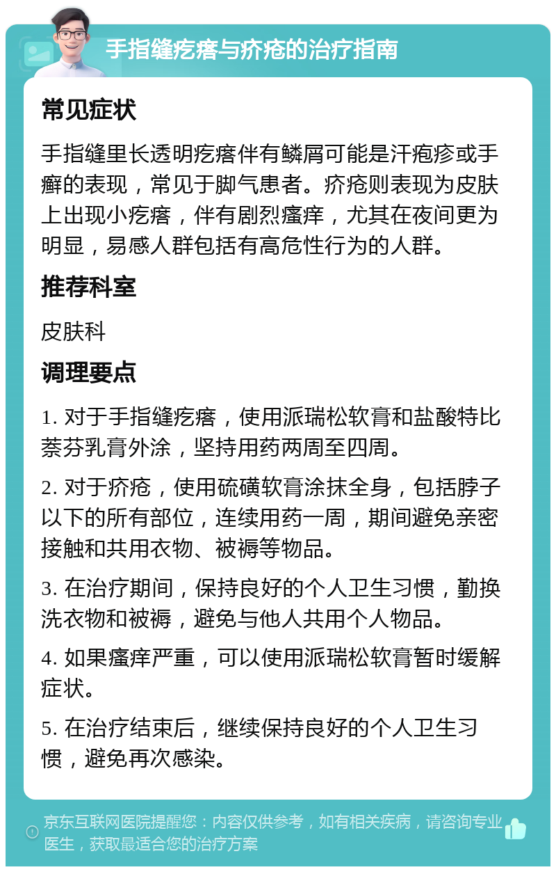 手指缝疙瘩与疥疮的治疗指南 常见症状 手指缝里长透明疙瘩伴有鳞屑可能是汗疱疹或手癣的表现，常见于脚气患者。疥疮则表现为皮肤上出现小疙瘩，伴有剧烈瘙痒，尤其在夜间更为明显，易感人群包括有高危性行为的人群。 推荐科室 皮肤科 调理要点 1. 对于手指缝疙瘩，使用派瑞松软膏和盐酸特比萘芬乳膏外涂，坚持用药两周至四周。 2. 对于疥疮，使用硫磺软膏涂抹全身，包括脖子以下的所有部位，连续用药一周，期间避免亲密接触和共用衣物、被褥等物品。 3. 在治疗期间，保持良好的个人卫生习惯，勤换洗衣物和被褥，避免与他人共用个人物品。 4. 如果瘙痒严重，可以使用派瑞松软膏暂时缓解症状。 5. 在治疗结束后，继续保持良好的个人卫生习惯，避免再次感染。