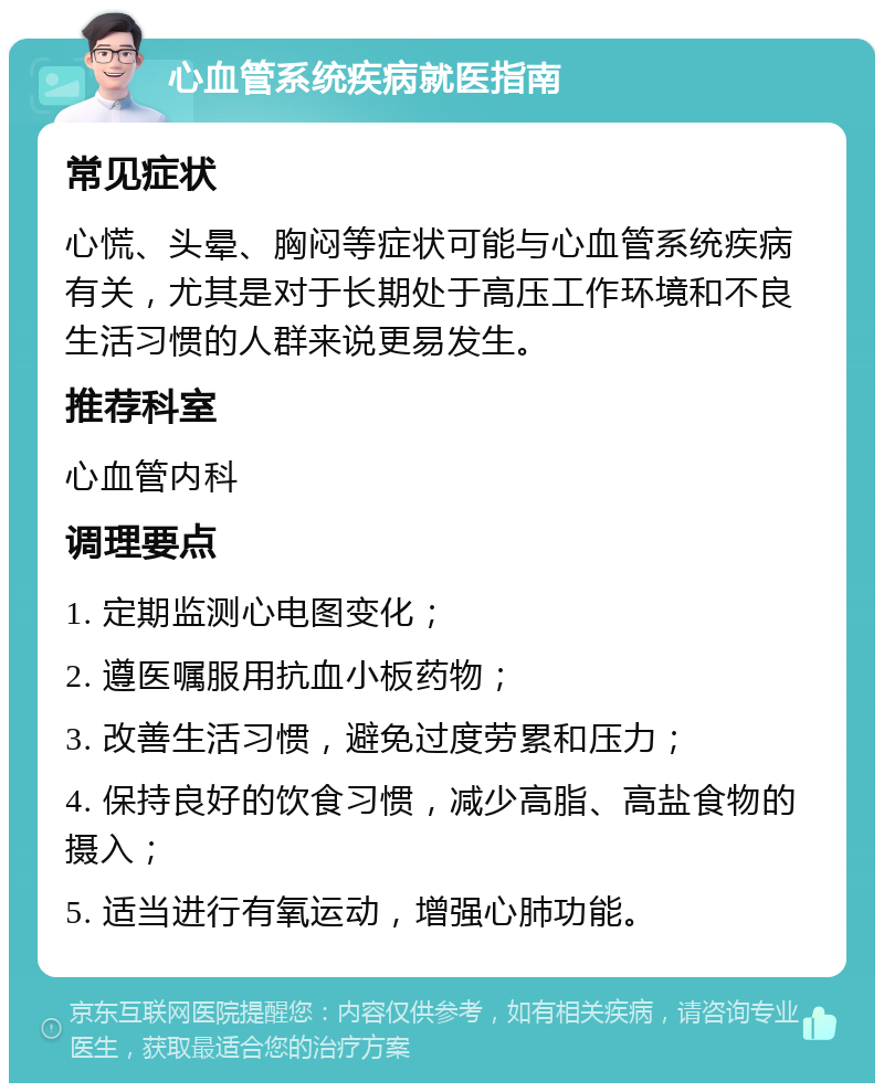 心血管系统疾病就医指南 常见症状 心慌、头晕、胸闷等症状可能与心血管系统疾病有关，尤其是对于长期处于高压工作环境和不良生活习惯的人群来说更易发生。 推荐科室 心血管内科 调理要点 1. 定期监测心电图变化； 2. 遵医嘱服用抗血小板药物； 3. 改善生活习惯，避免过度劳累和压力； 4. 保持良好的饮食习惯，减少高脂、高盐食物的摄入； 5. 适当进行有氧运动，增强心肺功能。