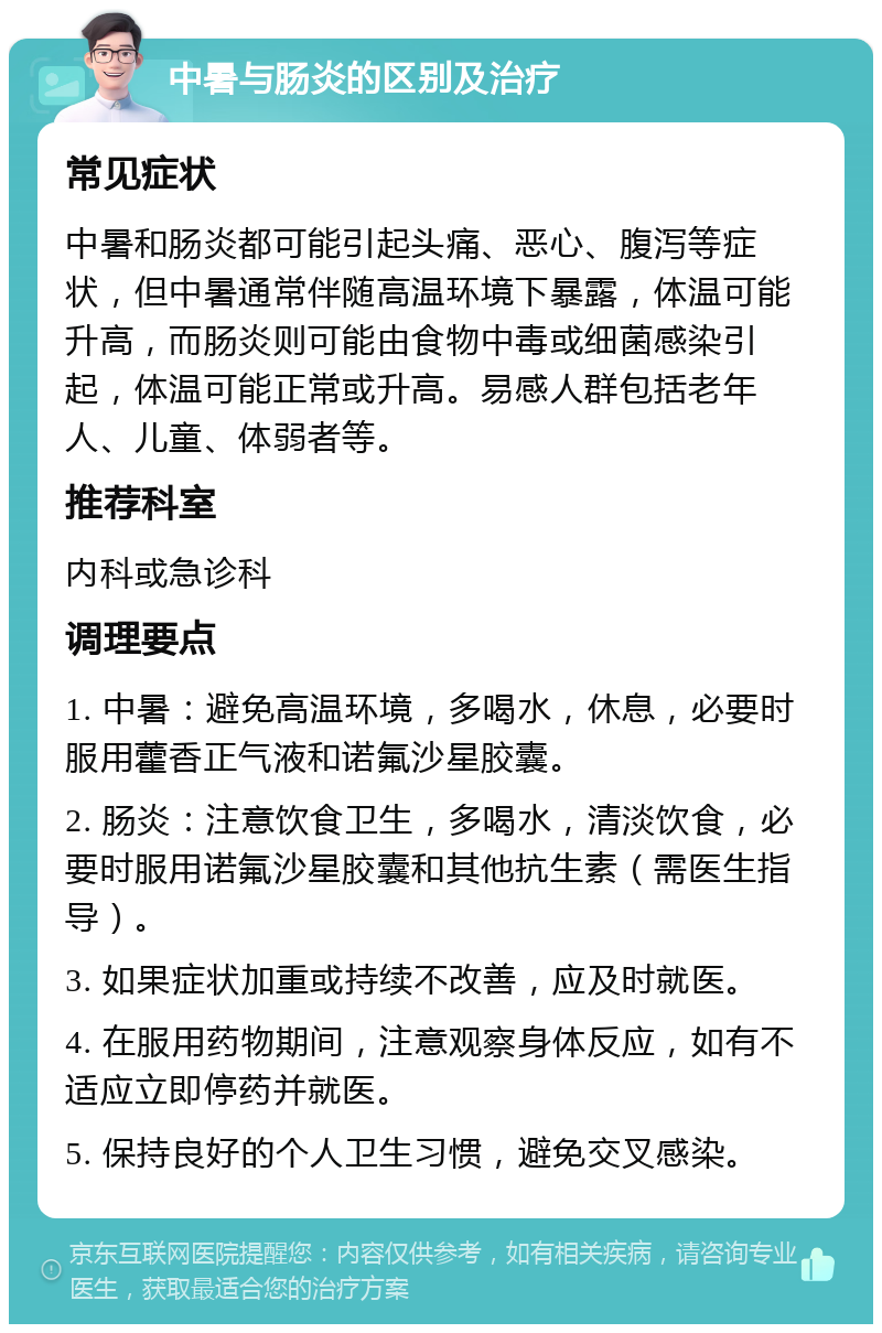 中暑与肠炎的区别及治疗 常见症状 中暑和肠炎都可能引起头痛、恶心、腹泻等症状，但中暑通常伴随高温环境下暴露，体温可能升高，而肠炎则可能由食物中毒或细菌感染引起，体温可能正常或升高。易感人群包括老年人、儿童、体弱者等。 推荐科室 内科或急诊科 调理要点 1. 中暑：避免高温环境，多喝水，休息，必要时服用藿香正气液和诺氟沙星胶囊。 2. 肠炎：注意饮食卫生，多喝水，清淡饮食，必要时服用诺氟沙星胶囊和其他抗生素（需医生指导）。 3. 如果症状加重或持续不改善，应及时就医。 4. 在服用药物期间，注意观察身体反应，如有不适应立即停药并就医。 5. 保持良好的个人卫生习惯，避免交叉感染。