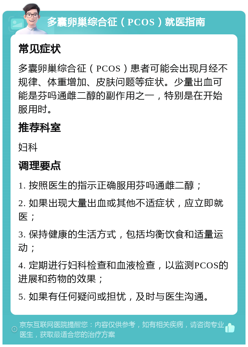 多囊卵巢综合征（PCOS）就医指南 常见症状 多囊卵巢综合征（PCOS）患者可能会出现月经不规律、体重增加、皮肤问题等症状。少量出血可能是芬吗通雌二醇的副作用之一，特别是在开始服用时。 推荐科室 妇科 调理要点 1. 按照医生的指示正确服用芬吗通雌二醇； 2. 如果出现大量出血或其他不适症状，应立即就医； 3. 保持健康的生活方式，包括均衡饮食和适量运动； 4. 定期进行妇科检查和血液检查，以监测PCOS的进展和药物的效果； 5. 如果有任何疑问或担忧，及时与医生沟通。