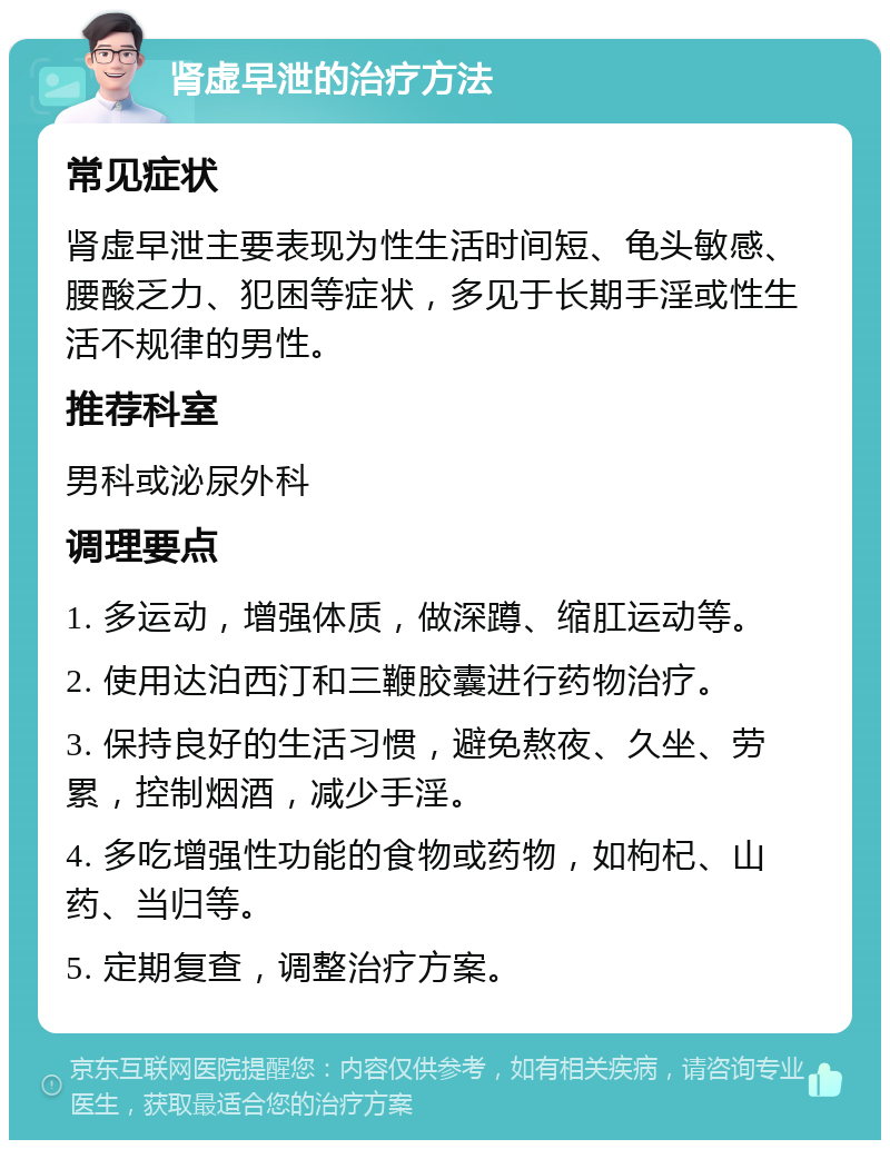 肾虚早泄的治疗方法 常见症状 肾虚早泄主要表现为性生活时间短、龟头敏感、腰酸乏力、犯困等症状，多见于长期手淫或性生活不规律的男性。 推荐科室 男科或泌尿外科 调理要点 1. 多运动，增强体质，做深蹲、缩肛运动等。 2. 使用达泊西汀和三鞭胶囊进行药物治疗。 3. 保持良好的生活习惯，避免熬夜、久坐、劳累，控制烟酒，减少手淫。 4. 多吃增强性功能的食物或药物，如枸杞、山药、当归等。 5. 定期复查，调整治疗方案。