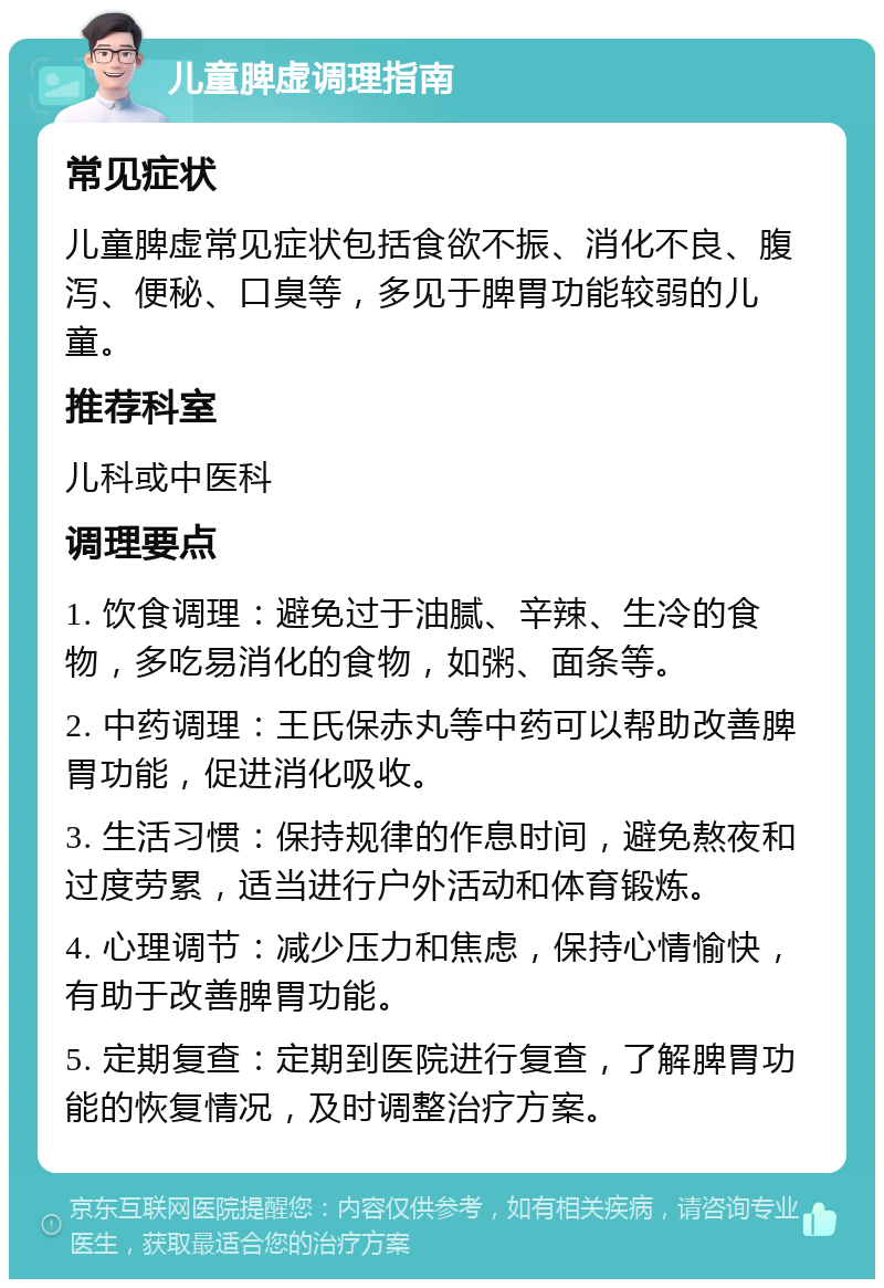 儿童脾虚调理指南 常见症状 儿童脾虚常见症状包括食欲不振、消化不良、腹泻、便秘、口臭等，多见于脾胃功能较弱的儿童。 推荐科室 儿科或中医科 调理要点 1. 饮食调理：避免过于油腻、辛辣、生冷的食物，多吃易消化的食物，如粥、面条等。 2. 中药调理：王氏保赤丸等中药可以帮助改善脾胃功能，促进消化吸收。 3. 生活习惯：保持规律的作息时间，避免熬夜和过度劳累，适当进行户外活动和体育锻炼。 4. 心理调节：减少压力和焦虑，保持心情愉快，有助于改善脾胃功能。 5. 定期复查：定期到医院进行复查，了解脾胃功能的恢复情况，及时调整治疗方案。