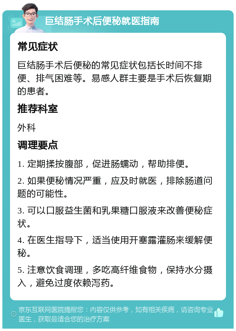 巨结肠手术后便秘就医指南 常见症状 巨结肠手术后便秘的常见症状包括长时间不排便、排气困难等。易感人群主要是手术后恢复期的患者。 推荐科室 外科 调理要点 1. 定期揉按腹部，促进肠蠕动，帮助排便。 2. 如果便秘情况严重，应及时就医，排除肠道问题的可能性。 3. 可以口服益生菌和乳果糖口服液来改善便秘症状。 4. 在医生指导下，适当使用开塞露灌肠来缓解便秘。 5. 注意饮食调理，多吃高纤维食物，保持水分摄入，避免过度依赖泻药。