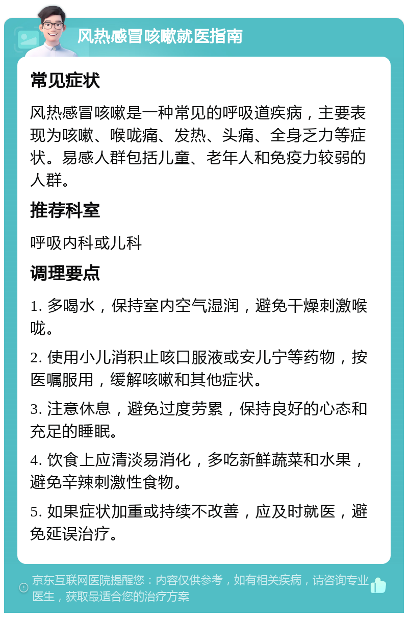 风热感冒咳嗽就医指南 常见症状 风热感冒咳嗽是一种常见的呼吸道疾病，主要表现为咳嗽、喉咙痛、发热、头痛、全身乏力等症状。易感人群包括儿童、老年人和免疫力较弱的人群。 推荐科室 呼吸内科或儿科 调理要点 1. 多喝水，保持室内空气湿润，避免干燥刺激喉咙。 2. 使用小儿消积止咳口服液或安儿宁等药物，按医嘱服用，缓解咳嗽和其他症状。 3. 注意休息，避免过度劳累，保持良好的心态和充足的睡眠。 4. 饮食上应清淡易消化，多吃新鲜蔬菜和水果，避免辛辣刺激性食物。 5. 如果症状加重或持续不改善，应及时就医，避免延误治疗。