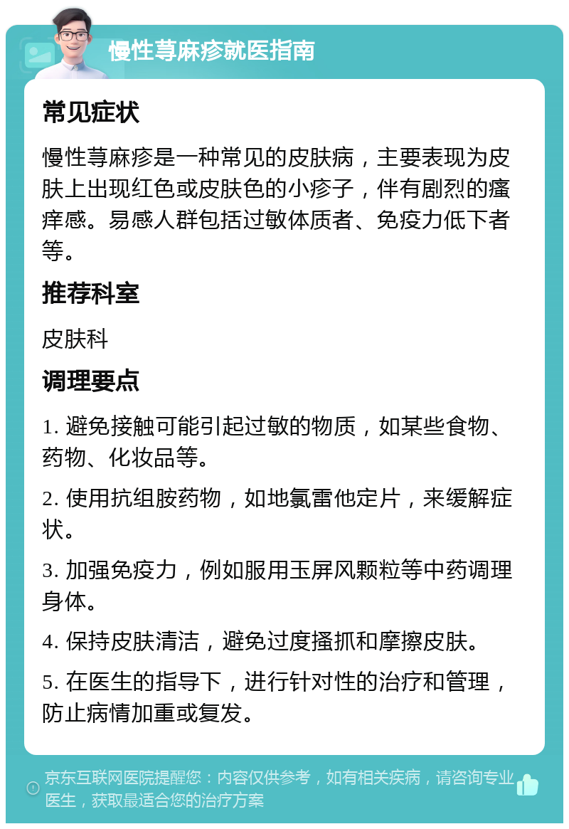 慢性荨麻疹就医指南 常见症状 慢性荨麻疹是一种常见的皮肤病，主要表现为皮肤上出现红色或皮肤色的小疹子，伴有剧烈的瘙痒感。易感人群包括过敏体质者、免疫力低下者等。 推荐科室 皮肤科 调理要点 1. 避免接触可能引起过敏的物质，如某些食物、药物、化妆品等。 2. 使用抗组胺药物，如地氯雷他定片，来缓解症状。 3. 加强免疫力，例如服用玉屏风颗粒等中药调理身体。 4. 保持皮肤清洁，避免过度搔抓和摩擦皮肤。 5. 在医生的指导下，进行针对性的治疗和管理，防止病情加重或复发。