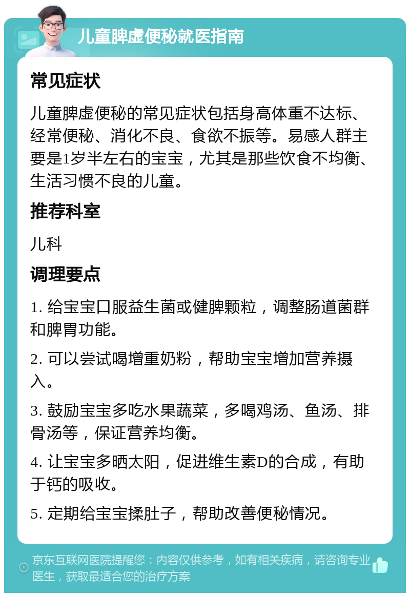 儿童脾虚便秘就医指南 常见症状 儿童脾虚便秘的常见症状包括身高体重不达标、经常便秘、消化不良、食欲不振等。易感人群主要是1岁半左右的宝宝，尤其是那些饮食不均衡、生活习惯不良的儿童。 推荐科室 儿科 调理要点 1. 给宝宝口服益生菌或健脾颗粒，调整肠道菌群和脾胃功能。 2. 可以尝试喝增重奶粉，帮助宝宝增加营养摄入。 3. 鼓励宝宝多吃水果蔬菜，多喝鸡汤、鱼汤、排骨汤等，保证营养均衡。 4. 让宝宝多晒太阳，促进维生素D的合成，有助于钙的吸收。 5. 定期给宝宝揉肚子，帮助改善便秘情况。