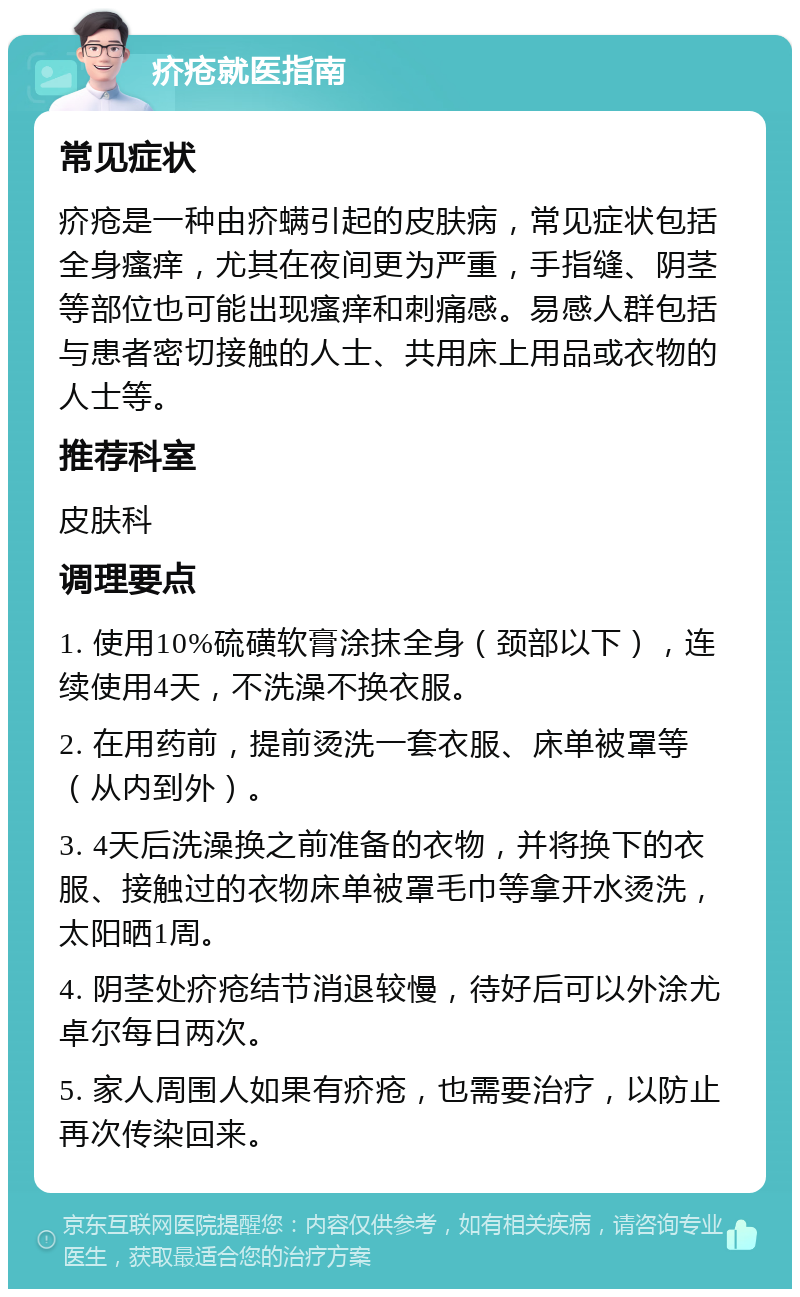 疥疮就医指南 常见症状 疥疮是一种由疥螨引起的皮肤病，常见症状包括全身瘙痒，尤其在夜间更为严重，手指缝、阴茎等部位也可能出现瘙痒和刺痛感。易感人群包括与患者密切接触的人士、共用床上用品或衣物的人士等。 推荐科室 皮肤科 调理要点 1. 使用10%硫磺软膏涂抹全身（颈部以下），连续使用4天，不洗澡不换衣服。 2. 在用药前，提前烫洗一套衣服、床单被罩等（从内到外）。 3. 4天后洗澡换之前准备的衣物，并将换下的衣服、接触过的衣物床单被罩毛巾等拿开水烫洗，太阳晒1周。 4. 阴茎处疥疮结节消退较慢，待好后可以外涂尤卓尔每日两次。 5. 家人周围人如果有疥疮，也需要治疗，以防止再次传染回来。