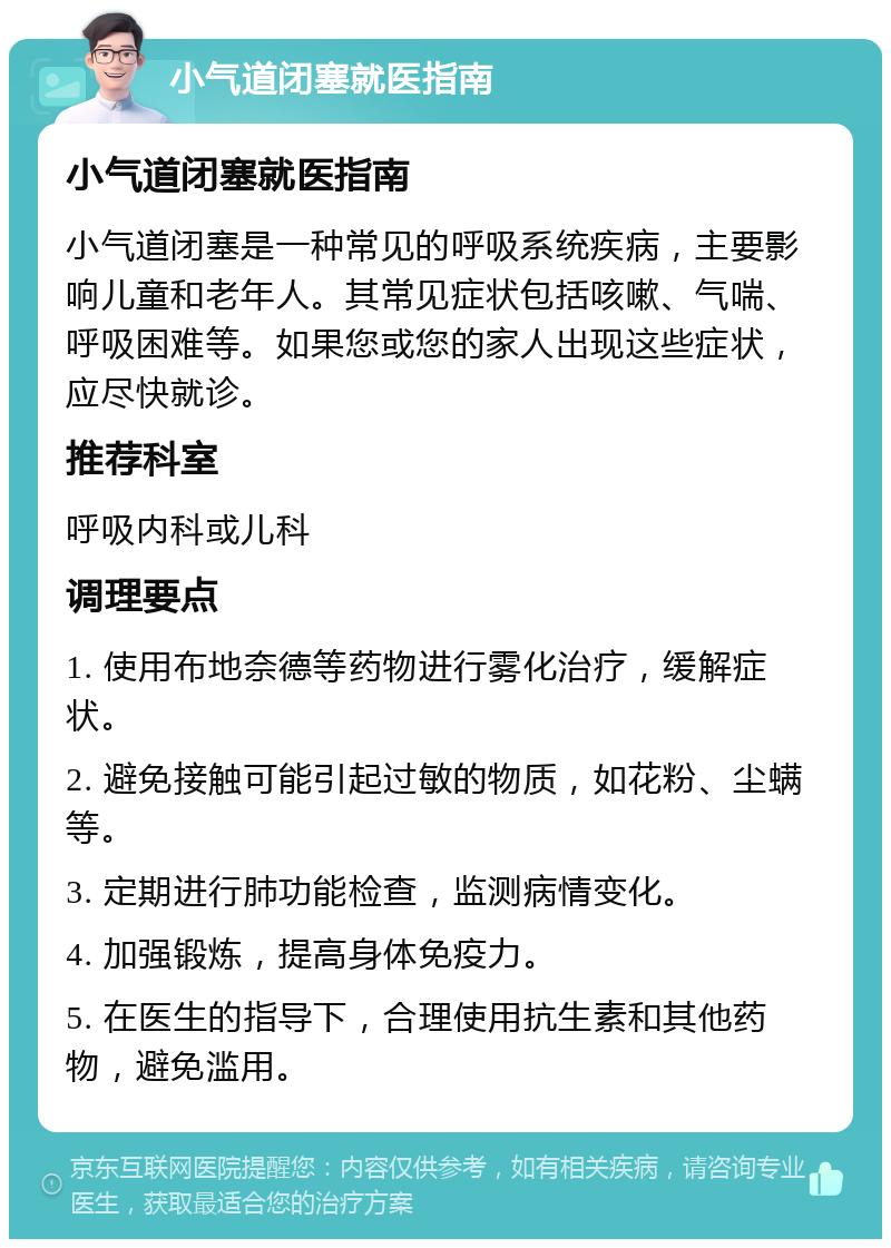 小气道闭塞就医指南 小气道闭塞就医指南 小气道闭塞是一种常见的呼吸系统疾病，主要影响儿童和老年人。其常见症状包括咳嗽、气喘、呼吸困难等。如果您或您的家人出现这些症状，应尽快就诊。 推荐科室 呼吸内科或儿科 调理要点 1. 使用布地奈德等药物进行雾化治疗，缓解症状。 2. 避免接触可能引起过敏的物质，如花粉、尘螨等。 3. 定期进行肺功能检查，监测病情变化。 4. 加强锻炼，提高身体免疫力。 5. 在医生的指导下，合理使用抗生素和其他药物，避免滥用。