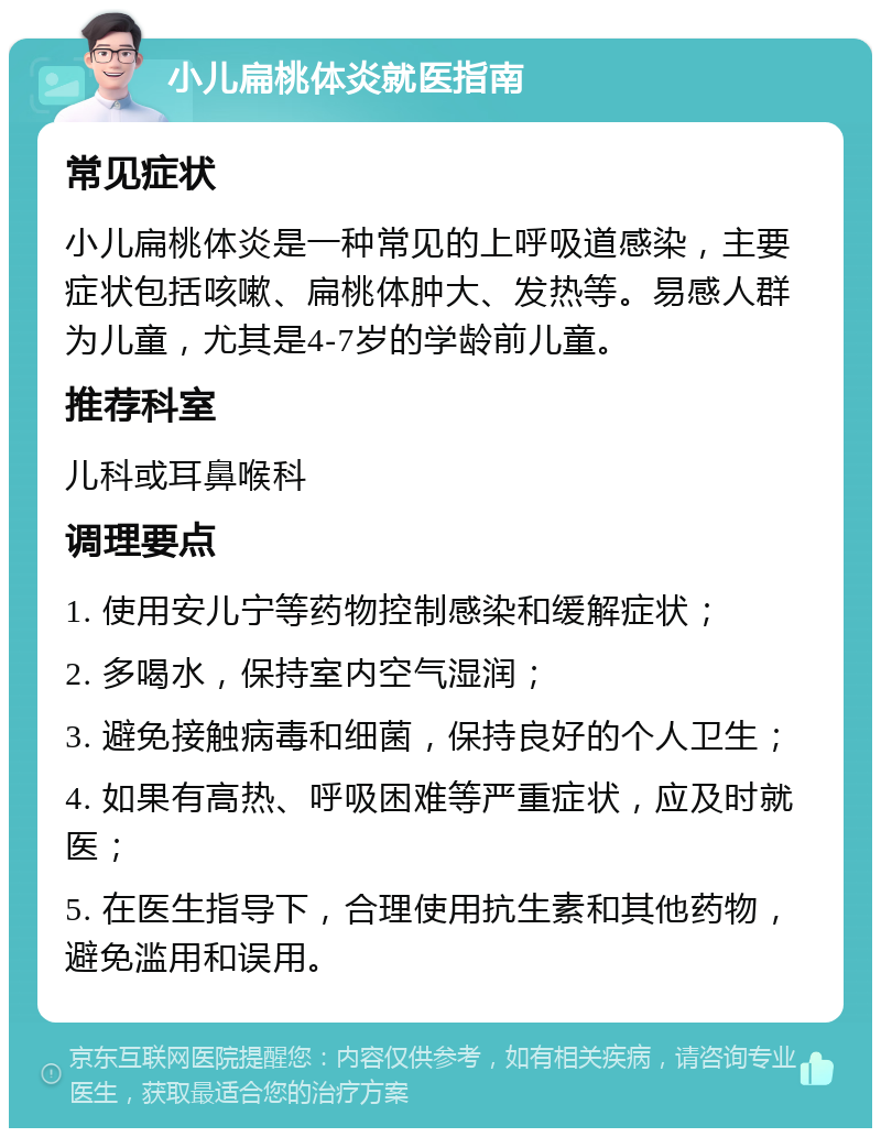 小儿扁桃体炎就医指南 常见症状 小儿扁桃体炎是一种常见的上呼吸道感染，主要症状包括咳嗽、扁桃体肿大、发热等。易感人群为儿童，尤其是4-7岁的学龄前儿童。 推荐科室 儿科或耳鼻喉科 调理要点 1. 使用安儿宁等药物控制感染和缓解症状； 2. 多喝水，保持室内空气湿润； 3. 避免接触病毒和细菌，保持良好的个人卫生； 4. 如果有高热、呼吸困难等严重症状，应及时就医； 5. 在医生指导下，合理使用抗生素和其他药物，避免滥用和误用。