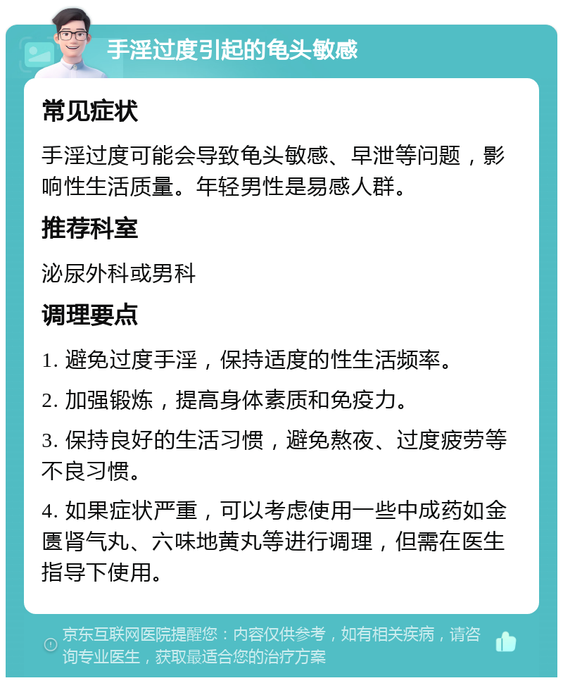 手淫过度引起的龟头敏感 常见症状 手淫过度可能会导致龟头敏感、早泄等问题，影响性生活质量。年轻男性是易感人群。 推荐科室 泌尿外科或男科 调理要点 1. 避免过度手淫，保持适度的性生活频率。 2. 加强锻炼，提高身体素质和免疫力。 3. 保持良好的生活习惯，避免熬夜、过度疲劳等不良习惯。 4. 如果症状严重，可以考虑使用一些中成药如金匮肾气丸、六味地黄丸等进行调理，但需在医生指导下使用。