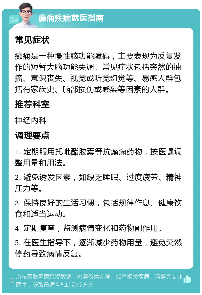 癫痫疾病就医指南 常见症状 癫痫是一种慢性脑功能障碍，主要表现为反复发作的短暂大脑功能失调。常见症状包括突然的抽搐、意识丧失、视觉或听觉幻觉等。易感人群包括有家族史、脑部损伤或感染等因素的人群。 推荐科室 神经内科 调理要点 1. 定期服用托吡酯胶囊等抗癫痫药物，按医嘱调整用量和用法。 2. 避免诱发因素，如缺乏睡眠、过度疲劳、精神压力等。 3. 保持良好的生活习惯，包括规律作息、健康饮食和适当运动。 4. 定期复查，监测病情变化和药物副作用。 5. 在医生指导下，逐渐减少药物用量，避免突然停药导致病情反复。