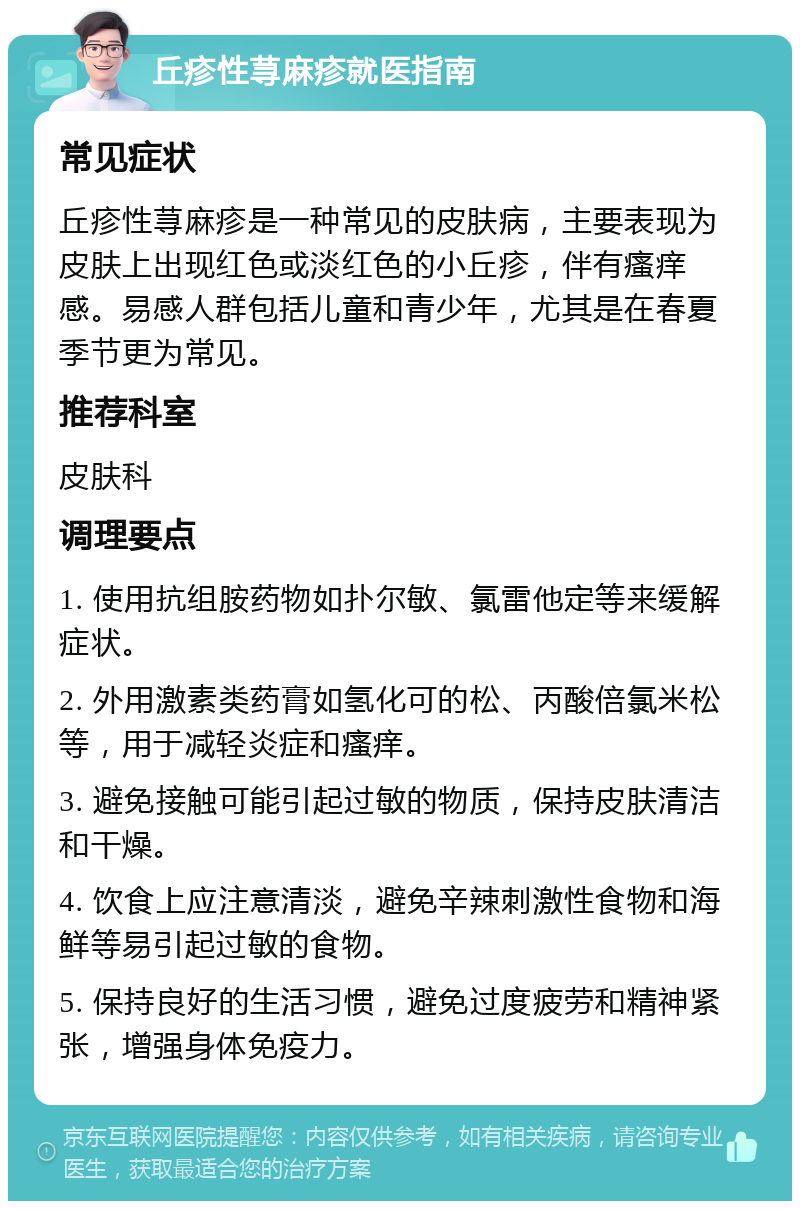 丘疹性荨麻疹就医指南 常见症状 丘疹性荨麻疹是一种常见的皮肤病，主要表现为皮肤上出现红色或淡红色的小丘疹，伴有瘙痒感。易感人群包括儿童和青少年，尤其是在春夏季节更为常见。 推荐科室 皮肤科 调理要点 1. 使用抗组胺药物如扑尔敏、氯雷他定等来缓解症状。 2. 外用激素类药膏如氢化可的松、丙酸倍氯米松等，用于减轻炎症和瘙痒。 3. 避免接触可能引起过敏的物质，保持皮肤清洁和干燥。 4. 饮食上应注意清淡，避免辛辣刺激性食物和海鲜等易引起过敏的食物。 5. 保持良好的生活习惯，避免过度疲劳和精神紧张，增强身体免疫力。