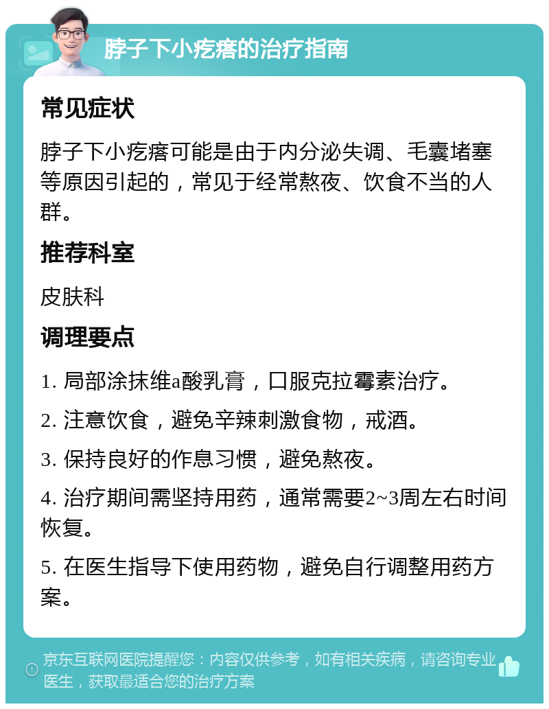 脖子下小疙瘩的治疗指南 常见症状 脖子下小疙瘩可能是由于内分泌失调、毛囊堵塞等原因引起的，常见于经常熬夜、饮食不当的人群。 推荐科室 皮肤科 调理要点 1. 局部涂抹维a酸乳膏，口服克拉霉素治疗。 2. 注意饮食，避免辛辣刺激食物，戒酒。 3. 保持良好的作息习惯，避免熬夜。 4. 治疗期间需坚持用药，通常需要2~3周左右时间恢复。 5. 在医生指导下使用药物，避免自行调整用药方案。