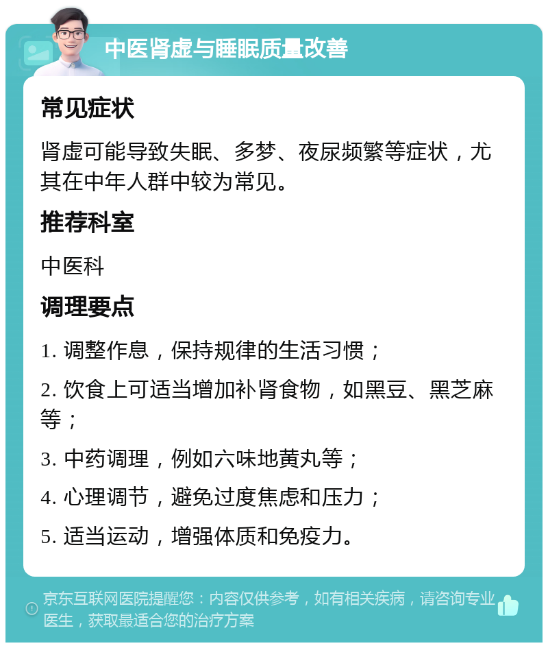 中医肾虚与睡眠质量改善 常见症状 肾虚可能导致失眠、多梦、夜尿频繁等症状，尤其在中年人群中较为常见。 推荐科室 中医科 调理要点 1. 调整作息，保持规律的生活习惯； 2. 饮食上可适当增加补肾食物，如黑豆、黑芝麻等； 3. 中药调理，例如六味地黄丸等； 4. 心理调节，避免过度焦虑和压力； 5. 适当运动，增强体质和免疫力。