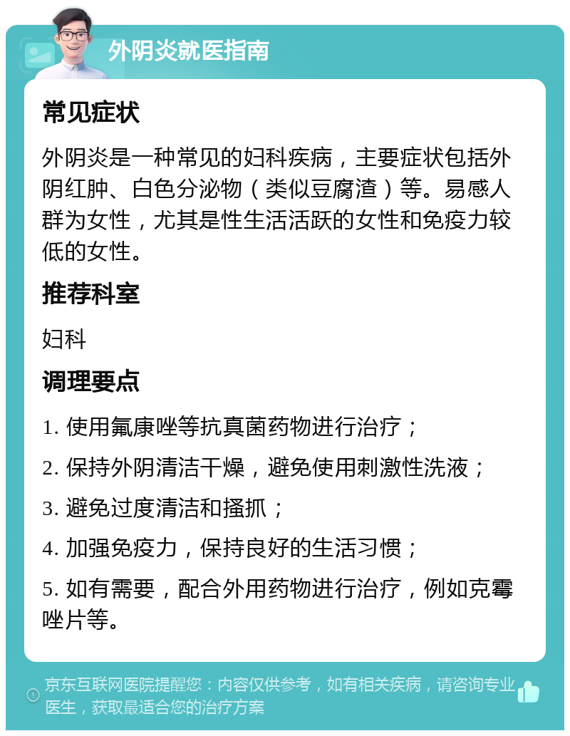 外阴炎就医指南 常见症状 外阴炎是一种常见的妇科疾病，主要症状包括外阴红肿、白色分泌物（类似豆腐渣）等。易感人群为女性，尤其是性生活活跃的女性和免疫力较低的女性。 推荐科室 妇科 调理要点 1. 使用氟康唑等抗真菌药物进行治疗； 2. 保持外阴清洁干燥，避免使用刺激性洗液； 3. 避免过度清洁和搔抓； 4. 加强免疫力，保持良好的生活习惯； 5. 如有需要，配合外用药物进行治疗，例如克霉唑片等。