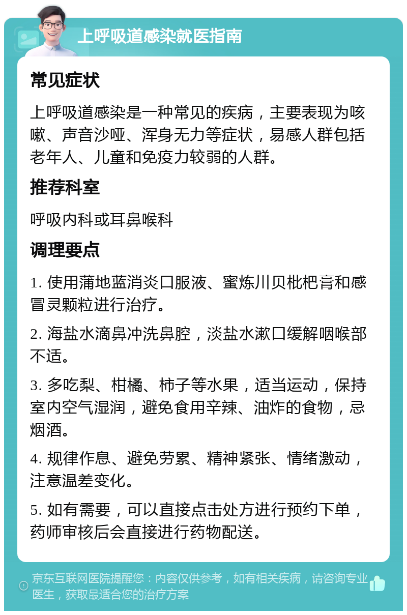 上呼吸道感染就医指南 常见症状 上呼吸道感染是一种常见的疾病，主要表现为咳嗽、声音沙哑、浑身无力等症状，易感人群包括老年人、儿童和免疫力较弱的人群。 推荐科室 呼吸内科或耳鼻喉科 调理要点 1. 使用蒲地蓝消炎口服液、蜜炼川贝枇杷膏和感冒灵颗粒进行治疗。 2. 海盐水滴鼻冲洗鼻腔，淡盐水漱口缓解咽喉部不适。 3. 多吃梨、柑橘、柿子等水果，适当运动，保持室内空气湿润，避免食用辛辣、油炸的食物，忌烟酒。 4. 规律作息、避免劳累、精神紧张、情绪激动，注意温差变化。 5. 如有需要，可以直接点击处方进行预约下单，药师审核后会直接进行药物配送。