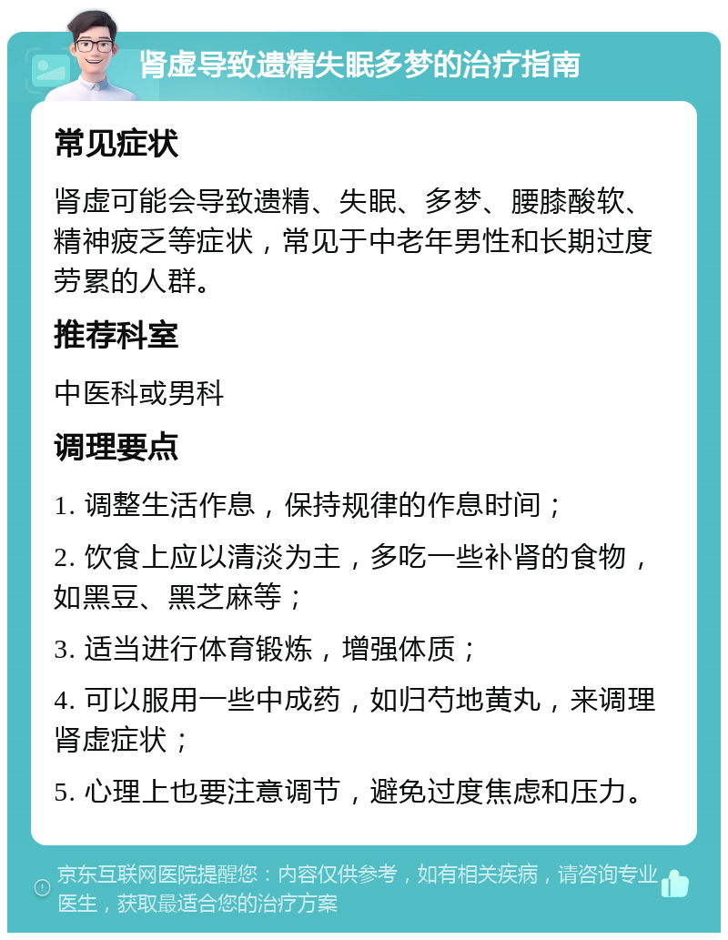 肾虚导致遗精失眠多梦的治疗指南 常见症状 肾虚可能会导致遗精、失眠、多梦、腰膝酸软、精神疲乏等症状，常见于中老年男性和长期过度劳累的人群。 推荐科室 中医科或男科 调理要点 1. 调整生活作息，保持规律的作息时间； 2. 饮食上应以清淡为主，多吃一些补肾的食物，如黑豆、黑芝麻等； 3. 适当进行体育锻炼，增强体质； 4. 可以服用一些中成药，如归芍地黄丸，来调理肾虚症状； 5. 心理上也要注意调节，避免过度焦虑和压力。