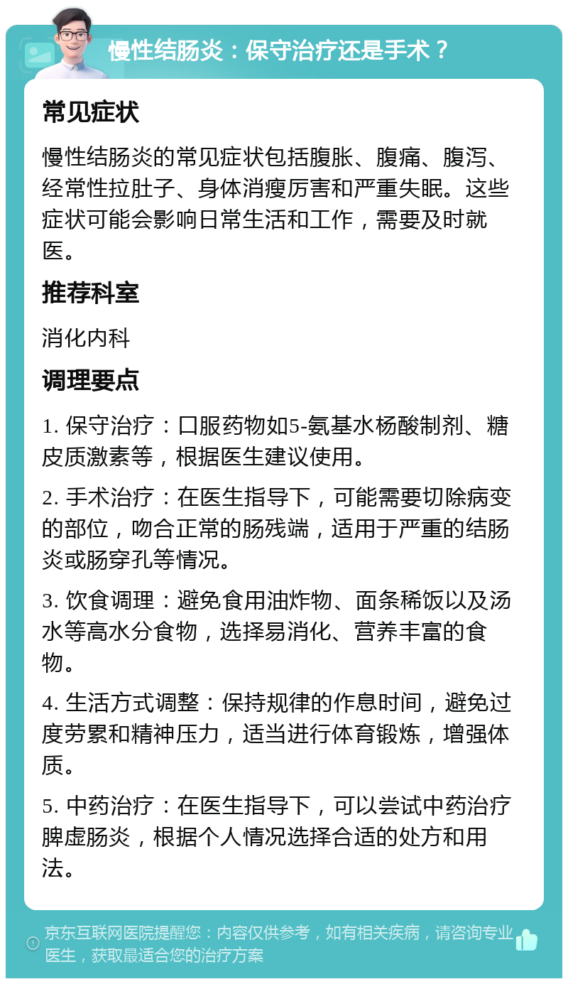 慢性结肠炎：保守治疗还是手术？ 常见症状 慢性结肠炎的常见症状包括腹胀、腹痛、腹泻、经常性拉肚子、身体消瘦厉害和严重失眠。这些症状可能会影响日常生活和工作，需要及时就医。 推荐科室 消化内科 调理要点 1. 保守治疗：口服药物如5-氨基水杨酸制剂、糖皮质激素等，根据医生建议使用。 2. 手术治疗：在医生指导下，可能需要切除病变的部位，吻合正常的肠残端，适用于严重的结肠炎或肠穿孔等情况。 3. 饮食调理：避免食用油炸物、面条稀饭以及汤水等高水分食物，选择易消化、营养丰富的食物。 4. 生活方式调整：保持规律的作息时间，避免过度劳累和精神压力，适当进行体育锻炼，增强体质。 5. 中药治疗：在医生指导下，可以尝试中药治疗脾虚肠炎，根据个人情况选择合适的处方和用法。