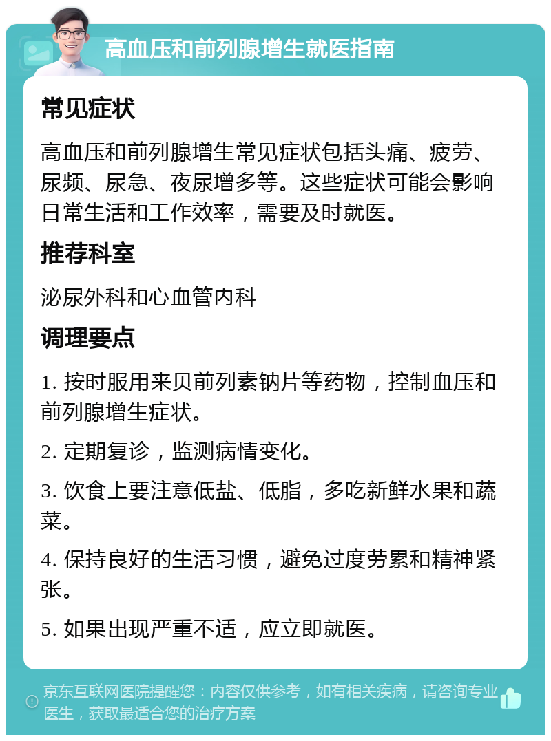 高血压和前列腺增生就医指南 常见症状 高血压和前列腺增生常见症状包括头痛、疲劳、尿频、尿急、夜尿增多等。这些症状可能会影响日常生活和工作效率，需要及时就医。 推荐科室 泌尿外科和心血管内科 调理要点 1. 按时服用来贝前列素钠片等药物，控制血压和前列腺增生症状。 2. 定期复诊，监测病情变化。 3. 饮食上要注意低盐、低脂，多吃新鲜水果和蔬菜。 4. 保持良好的生活习惯，避免过度劳累和精神紧张。 5. 如果出现严重不适，应立即就医。